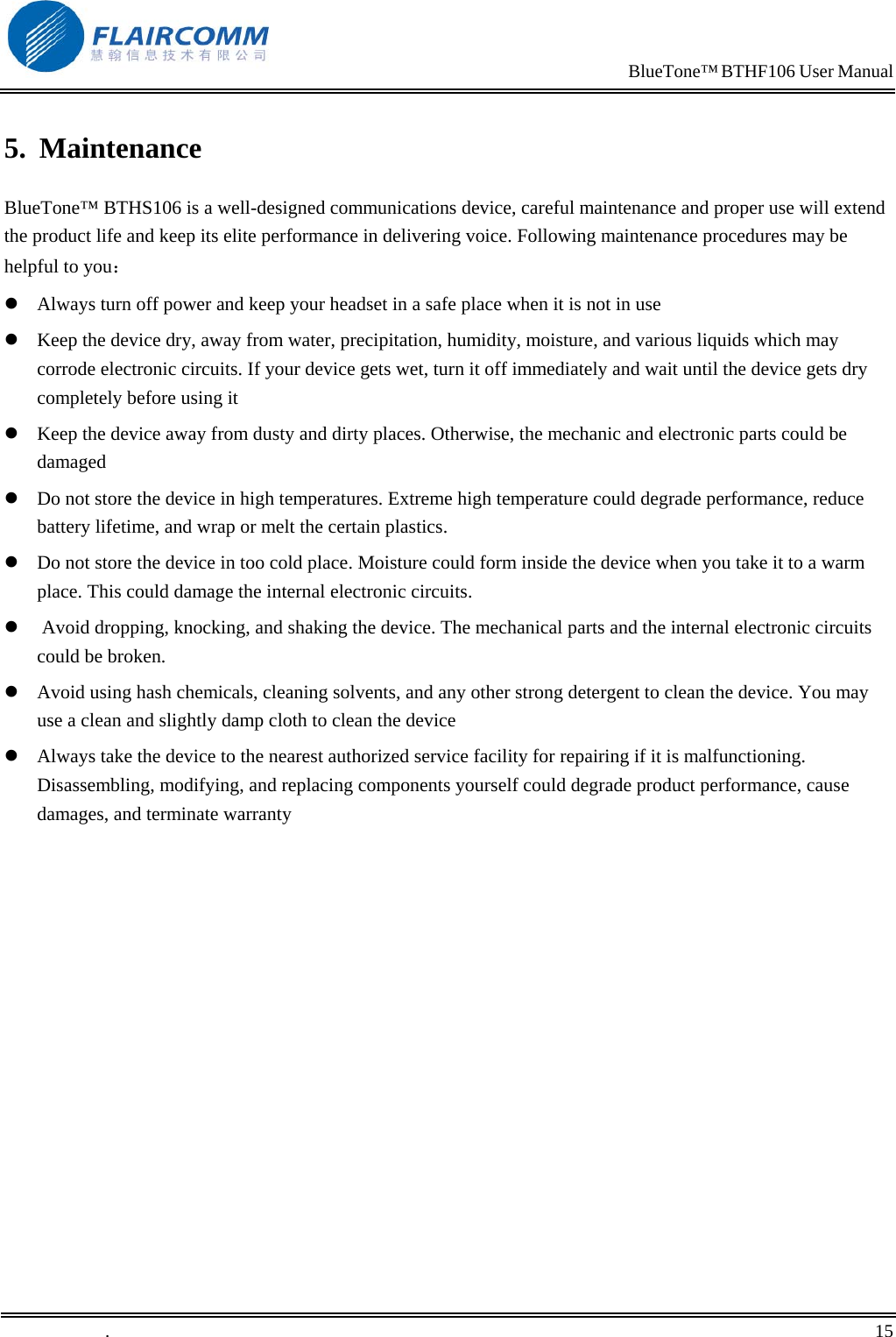                                                                            BlueTone&trade; BTHF106 User Manual   5. Maintenance BlueTone&trade; BTHS106 is a well-designed communications device, careful maintenance and proper use will extend the product life and keep its elite performance in delivering voice. Following maintenance procedures may be helpful to you：  Always turn off power and keep your headset in a safe place when it is not in use  Keep the device dry, away from water, precipitation, humidity, moisture, and various liquids which may corrode electronic circuits. If your device gets wet, turn it off immediately and wait until the device gets dry completely before using it  Keep the device away from dusty and dirty places. Otherwise, the mechanic and electronic parts could be damaged   Do not store the device in high temperatures. Extreme high temperature could degrade performance, reduce battery lifetime, and wrap or melt the certain plastics.   Do not store the device in too cold place. Moisture could form inside the device when you take it to a warm place. This could damage the internal electronic circuits.   Avoid dropping, knocking, and shaking the device. The mechanical parts and the internal electronic circuits could be broken.   Avoid using hash chemicals, cleaning solvents, and any other strong detergent to clean the device. You may use a clean and slightly damp cloth to clean the device   Always take the device to the nearest authorized service facility for repairing if it is malfunctioning. Disassembling, modifying, and replacing components yourself could degrade product performance, cause damages, and terminate warranty   .       15    
