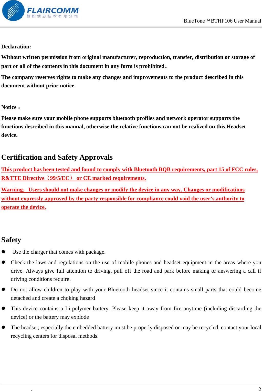                                                                            BlueTone&trade; BTHF106 User Manual    Declaration: Without written permission from original manufacturer, reproduction, transfer, distribution or storage of part or all of the contents in this document in any form is prohibited。 The company reserves rights to make any changes and improvements to the product described in this document without prior notice.  Notice ： Please make sure your mobile phone supports bluetooth profiles and network operator supports the functions described in this manual, otherwise the relative functions can not be realized on this Headset device.  Certification and Safety Approvals This product has been tested and found to comply with Bluetooth BQB requirements, part 15 of FCC rules, R&amp;TTE Directive（99/5/EC） or CE marked requirements.  Warning：Users should not make changes or modify the device in any way. Changes or modifications without expressly approved by the party responsible for compliance could void the user&rsquo;s authority to operate the device.   Safety   Use the charger that comes with package.   Check the laws and regulations on the use of mobile phones and headset equipment in the areas where you drive. Always give full attention to driving, pull off the road and park before making or answering a call if driving conditions require.  Do not allow children to play with your Bluetooth headset since it contains small parts that could become detached and create a choking hazard  This device contains a Li-polymer battery. Please keep it away from fire anytime (including discarding the device) or the battery may explode  The headset, especially the embedded battery must be properly disposed or may be recycled, contact your local recycling centers for disposal methods.  .       2    