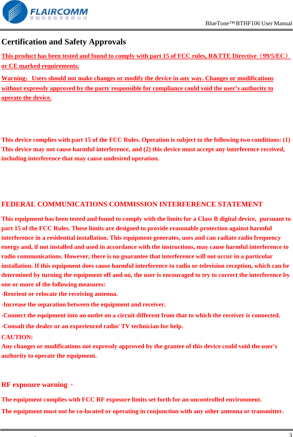                                                                            BlueTone&trade; BTHF106 User Manual   Certification and Safety Approvals This product has been tested and found to comply with part 15 of FCC rules, R&amp;TTE Directive（99/5/EC） or CE marked requirements.  Warning：Users should not make changes or modify the device in any way. Changes or modifications without expressly approved by the party responsible for compliance could void the user&rsquo;s authority to operate the device.    This device complies with part 15 of the FCC Rules. Operation is subject to the following two conditions: (1) This device may not cause harmful interference, and (2) this device must accept any interference received, including interference that may cause undesired operation.   FEDERAL COMMUNICATIONS COMMISSION INTERFERENCE STATEMENT This equipment has been tested and found to comply with the limits for a Class B digital device,  pursuant to part 15 of the FCC Rules. These limits are designed to provide reasonable protection against harmful interference in a residential installation. This equipment generates, uses and can radiate radio frequency energy and, if not installed and used in accordance with the instructions, may cause harmful interference to radio communications. However, there is no guarantee that interference will not occur in a particular installation. If this equipment does cause harmful interference to radio or television reception, which can be determined by turning the equipment off and on, the user is encouraged to try to correct the interference by one or more of the following measures: -Reorient or relocate the receiving antenna. -Increase the separation between the equipment and receiver. -Connect the equipment into an outlet on a circuit different from that to which the receiver is connected. -Consult the dealer or an experienced radio/ TV technician for help. CAUTION: Any changes or modifications not expressly approved by the grantee of this device could void the user's authority to operate the equipment.  RF exposure warning  &middot;       The equipment complies with FCC RF exposure limits set forth for an uncontrolled environment. The equipment must not be co-located or operating in conjunction with any other antenna or transmitter. .       3    