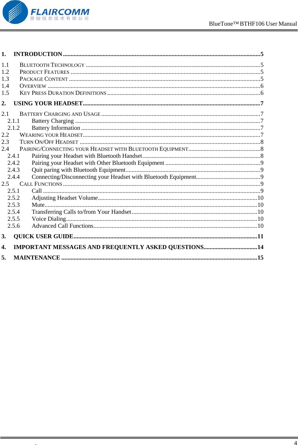                                                                            BlueTone&trade; BTHF106 User Manual    1. INTRODUCTION.................................................................................................................................5 1.1 BLUETOOTH TECHNOLOGY ..................................................................................................................5 1.2 PRODUCT FEATURES ............................................................................................................................5 1.3 PACKAGE CONTENT .............................................................................................................................5 1.4 OVERVIEW ...........................................................................................................................................6 1.5 KEY PRESS DURATION DEFINITIONS ....................................................................................................6 2. USING YOUR HEADSET....................................................................................................................7 2.1 BATTERY CHARGING AND USAGE ........................................................................................................7 2.1.1 Battery Charging .........................................................................................................................7 2.1.2 Battery Information .....................................................................................................................7 2.2 WEARING YOUR HEADSET....................................................................................................................7 2.3 TURN ON/OFF HEADSET ......................................................................................................................8 2.4 PAIRING/CONNECTING YOUR HEADSET WITH BLUETOOTH EQUIPMENT...............................................8 2.4.1 Pairing your Headset with Bluetooth Handset.............................................................................8 2.4.2 Pairing your Headset with Other Bluetooth Equipment ..............................................................9 2.4.3 Quit paring with Bluetooth Equipment........................................................................................9 2.4.4 Connecting/Disconnecting your Headset with Bluetooth Equipment..........................................9 2.5 CALL FUNCTIONS .................................................................................................................................9 2.5.1 Call ..............................................................................................................................................9 2.5.2 Adjusting Headset Volume........................................................................................................10 2.5.3 Mute...........................................................................................................................................10 2.5.4 Transferring Calls to/from Your Handset..................................................................................10 2.5.5 Voice Dialing.............................................................................................................................10 2.5.6 Advanced Call Functions...........................................................................................................10 3. QUICK USER GUIDE........................................................................................................................11 4. IMPORTANT MESSAGES AND FREQUENTLY ASKED QUESTIONS...................................14 5. MAINTENANCE ................................................................................................................................15  .       4    