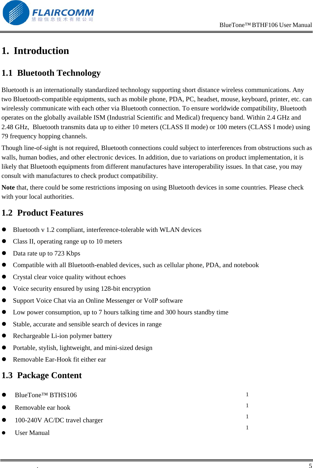                                                                            BlueTone&trade; BTHF106 User Manual   1. Introduction 1.1 Bluetooth Technology Bluetooth is an internationally standardized technology supporting short distance wireless communications. Any two Bluetooth-compatible equipments, such as mobile phone, PDA, PC, headset, mouse, keyboard, printer, etc. can wirelessly communicate with each other via Bluetooth connection. To ensure worldwide compatibility, Bluetooth operates on the globally available ISM (Industrial Scientific and Medical) frequency band. Within 2.4 GHz and 2.48 GHz,  Bluetooth transmits data up to either 10 meters (CLASS II mode) or 100 meters (CLASS I mode) using 79 frequency hopping channels. Though line-of-sight is not required, Bluetooth connections could subject to interferences from obstructions such as walls, human bodies, and other electronic devices. In addition, due to variations on product implementation, it is likely that Bluetooth equipments from different manufactures have interoperability issues. In that case, you may consult with manufactures to check product compatibility. Note that, there could be some restrictions imposing on using Bluetooth devices in some countries. Please check with your local authorities. 1.2 Product Features  Bluetooth v 1.2 compliant, interference-tolerable with WLAN devices   Class II, operating range up to 10 meters   Data rate up to 723 Kbps   Compatible with all Bluetooth-enabled devices, such as cellular phone, PDA, and notebook   Crystal clear voice quality without echoes  Voice security ensured by using 128-bit encryption   Support Voice Chat via an Online Messenger or VoIP software   Low power consumption, up to 7 hours talking time and 300 hours standby time   Stable, accurate and sensible search of devices in range   Rechargeable Li-ion polymer battery   Portable, stylish, lightweight, and mini-sized design   Removable Ear-Hook fit either ear  1.3 Package Content   BlueTone&trade; BTHS106    Removable ear hook   100-240V AC/DC travel charger   User Manual 1 1 1 1 .       5    