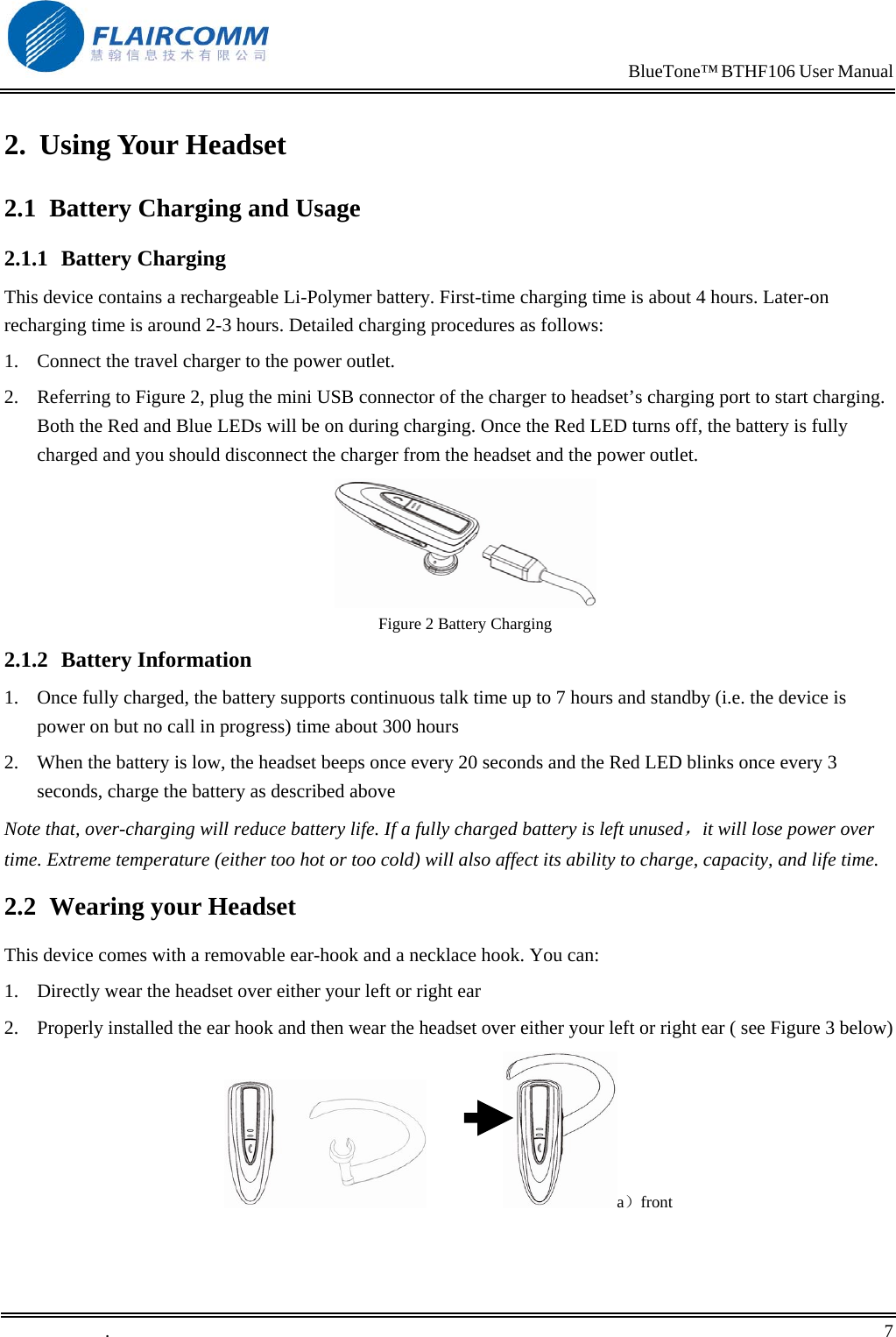                                                                            BlueTone&trade; BTHF106 User Manual   2. Using Your Headset 2.1  Battery Charging and Usage 2.1.1 Battery Charging This device contains a rechargeable Li-Polymer battery. First-time charging time is about 4 hours. Later-on recharging time is around 2-3 hours. Detailed charging procedures as follows:  1.  Connect the travel charger to the power outlet. 2.  Referring to Figure 2, plug the mini USB connector of the charger to headset&rsquo;s charging port to start charging. Both the Red and Blue LEDs will be on during charging. Once the Red LED turns off, the battery is fully charged and you should disconnect the charger from the headset and the power outlet.  Figure 2 Battery Charging 2.1.2 Battery Information 1.  Once fully charged, the battery supports continuous talk time up to 7 hours and standby (i.e. the device is power on but no call in progress) time about 300 hours 2.  When the battery is low, the headset beeps once every 20 seconds and the Red LED blinks once every 3 seconds, charge the battery as described above Note that, over-charging will reduce battery life. If a fully charged battery is left unused，it will lose power over time. Extreme temperature (either too hot or too cold) will also affect its ability to charge, capacity, and life time. 2.2  Wearing your Headset This device comes with a removable ear-hook and a necklace hook. You can: 1.  Directly wear the headset over either your left or right ear 2.  Properly installed the ear hook and then wear the headset over either your left or right ear ( see Figure 3 below)                  a）front .       7    