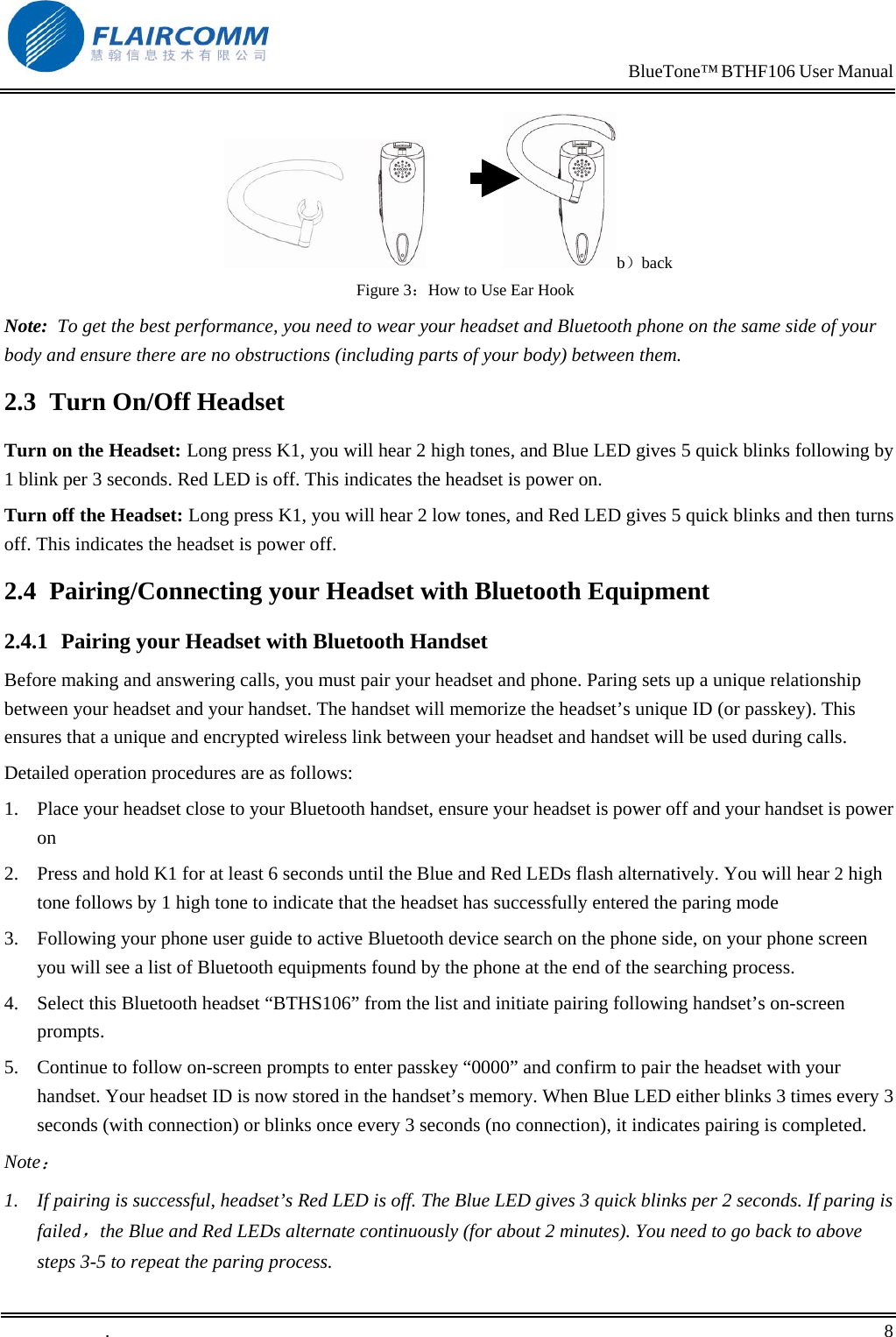                                                                            BlueTone&trade; BTHF106 User Manual                    b）back Figure 3：How to Use Ear Hook Note:  To get the best performance, you need to wear your headset and Bluetooth phone on the same side of your body and ensure there are no obstructions (including parts of your body) between them. 2.3  Turn On/Off Headset Turn on the Headset: Long press K1, you will hear 2 high tones, and Blue LED gives 5 quick blinks following by 1 blink per 3 seconds. Red LED is off. This indicates the headset is power on. Turn off the Headset: Long press K1, you will hear 2 low tones, and Red LED gives 5 quick blinks and then turns off. This indicates the headset is power off. 2.4  Pairing/Connecting your Headset with Bluetooth Equipment  2.4.1  Pairing your Headset with Bluetooth Handset Before making and answering calls, you must pair your headset and phone. Paring sets up a unique relationship between your headset and your handset. The handset will memorize the headset&rsquo;s unique ID (or passkey). This ensures that a unique and encrypted wireless link between your headset and handset will be used during calls.  Detailed operation procedures are as follows: 1.  Place your headset close to your Bluetooth handset, ensure your headset is power off and your handset is power on 2.  Press and hold K1 for at least 6 seconds until the Blue and Red LEDs flash alternatively. You will hear 2 high tone follows by 1 high tone to indicate that the headset has successfully entered the paring mode    3.  Following your phone user guide to active Bluetooth device search on the phone side, on your phone screen you will see a list of Bluetooth equipments found by the phone at the end of the searching process. 4.  Select this Bluetooth headset &ldquo;BTHS106&rdquo; from the list and initiate pairing following handset&rsquo;s on-screen prompts. 5.  Continue to follow on-screen prompts to enter passkey &ldquo;0000&rdquo; and confirm to pair the headset with your handset. Your headset ID is now stored in the handset&rsquo;s memory. When Blue LED either blinks 3 times every 3 seconds (with connection) or blinks once every 3 seconds (no connection), it indicates pairing is completed.  Note： 1.  If pairing is successful, headset&rsquo;s Red LED is off. The Blue LED gives 3 quick blinks per 2 seconds. If paring is failed，the Blue and Red LEDs alternate continuously (for about 2 minutes). You need to go back to above steps 3-5 to repeat the paring process. .       8    