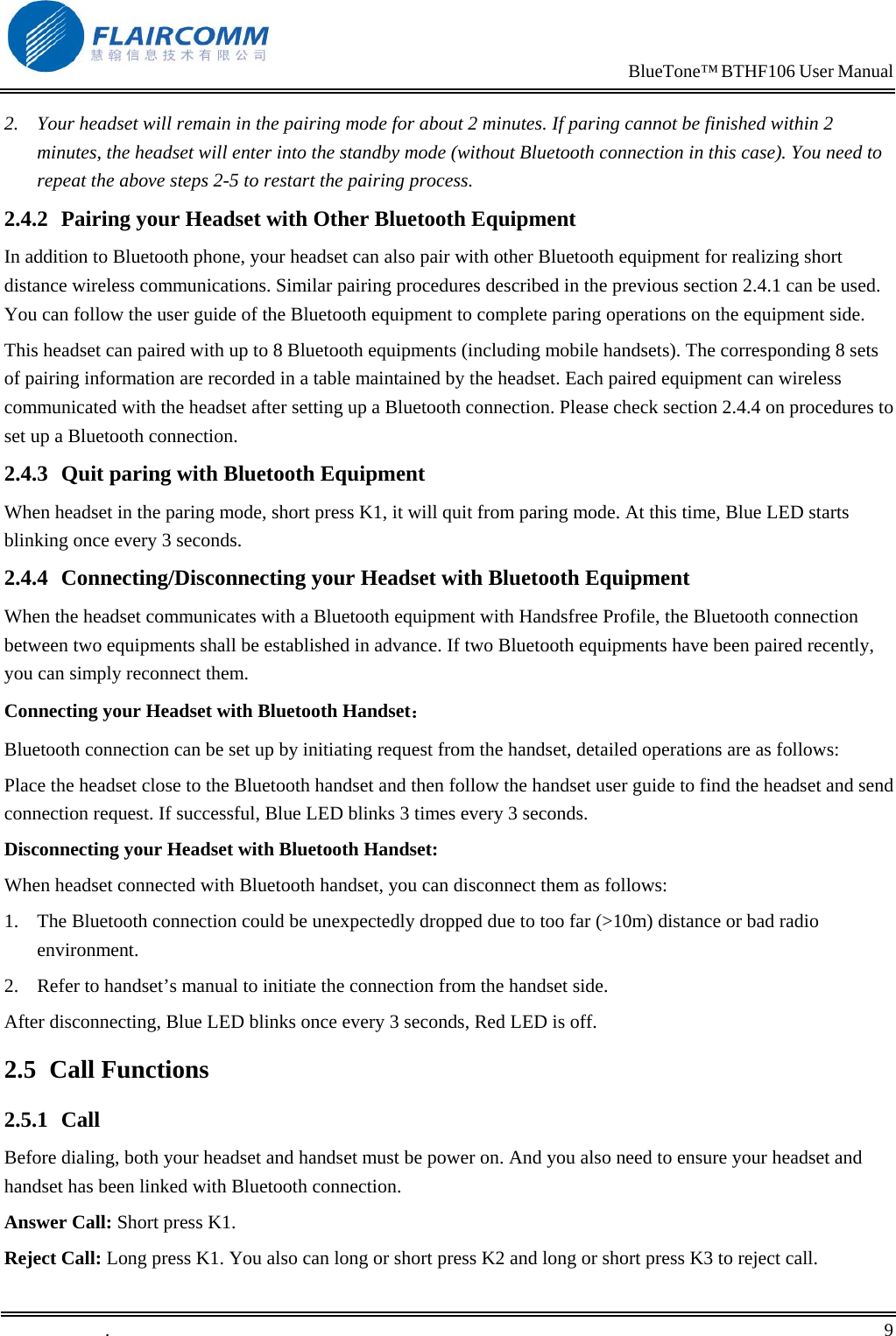                                                                            BlueTone&trade; BTHF106 User Manual   2.  Your headset will remain in the pairing mode for about 2 minutes. If paring cannot be finished within 2 minutes, the headset will enter into the standby mode (without Bluetooth connection in this case). You need to repeat the above steps 2-5 to restart the pairing process. 2.4.2  Pairing your Headset with Other Bluetooth Equipment In addition to Bluetooth phone, your headset can also pair with other Bluetooth equipment for realizing short distance wireless communications. Similar pairing procedures described in the previous section 2.4.1 can be used. You can follow the user guide of the Bluetooth equipment to complete paring operations on the equipment side.  This headset can paired with up to 8 Bluetooth equipments (including mobile handsets). The corresponding 8 sets of pairing information are recorded in a table maintained by the headset. Each paired equipment can wireless communicated with the headset after setting up a Bluetooth connection. Please check section 2.4.4 on procedures to set up a Bluetooth connection.  2.4.3  Quit paring with Bluetooth Equipment When headset in the paring mode, short press K1, it will quit from paring mode. At this time, Blue LED starts blinking once every 3 seconds. 2.4.4  Connecting/Disconnecting your Headset with Bluetooth Equipment When the headset communicates with a Bluetooth equipment with Handsfree Profile, the Bluetooth connection between two equipments shall be established in advance. If two Bluetooth equipments have been paired recently, you can simply reconnect them.  Connecting your Headset with Bluetooth Handset： Bluetooth connection can be set up by initiating request from the handset, detailed operations are as follows:  Place the headset close to the Bluetooth handset and then follow the handset user guide to find the headset and send connection request. If successful, Blue LED blinks 3 times every 3 seconds. Disconnecting your Headset with Bluetooth Handset: When headset connected with Bluetooth handset, you can disconnect them as follows: 1.  The Bluetooth connection could be unexpectedly dropped due to too far (>10m) distance or bad radio environment. 2.  Refer to handset&rsquo;s manual to initiate the connection from the handset side. After disconnecting, Blue LED blinks once every 3 seconds, Red LED is off. 2.5 Call Functions 2.5.1 Call Before dialing, both your headset and handset must be power on. And you also need to ensure your headset and handset has been linked with Bluetooth connection. Answer Call: Short press K1. Reject Call: Long press K1. You also can long or short press K2 and long or short press K3 to reject call. .       9    
