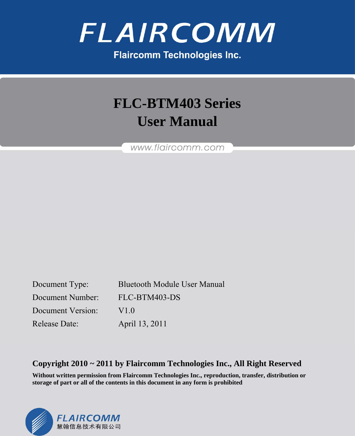                                                              FLC-BTM403 Series User Manual  Flaircomm Technologies Confidential     -1-   FLC-BTM403 Series User Manual            Document Type:    Bluetooth Module User Manual Document Number:  FLC-BTM403-DS Document Version:  V1.0 Release Date:    April 13, 2011   Copyright 2010 ~ 2011 by Flaircomm Technologies Inc., All Right Reserved Without written permission from Flaircomm Technologies Inc., reproduction, transfer, distribution or storage of part or all of the contents in this document in any form is prohibited  