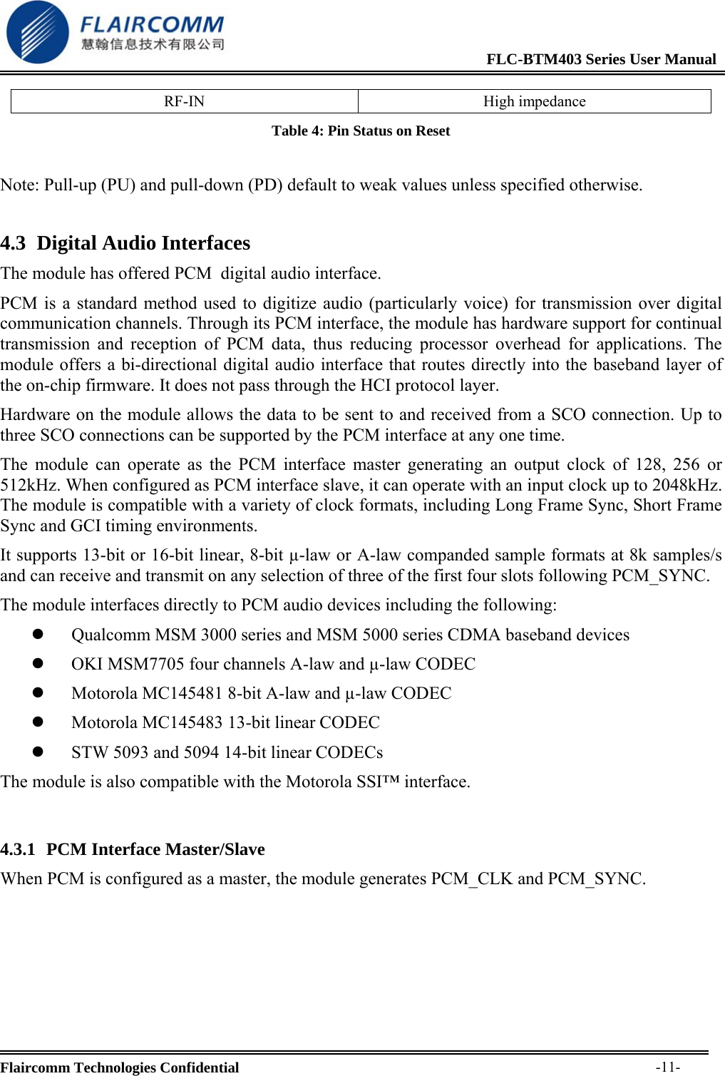                                                              FLC-BTM403 Series User Manual  Flaircomm Technologies Confidential     -11-RF-IN High impedance Table 4: Pin Status on Reset  Note: Pull-up (PU) and pull-down (PD) default to weak values unless specified otherwise. 4.3 Digital Audio Interfaces The module has offered PCM  digital audio interface. PCM is a standard method used to digitize audio (particularly voice) for transmission over digital communication channels. Through its PCM interface, the module has hardware support for continual transmission and reception of PCM data, thus reducing processor overhead for applications. The module offers a bi-directional digital audio interface that routes directly into the baseband layer of the on-chip firmware. It does not pass through the HCI protocol layer. Hardware on the module allows the data to be sent to and received from a SCO connection. Up to three SCO connections can be supported by the PCM interface at any one time. The module can operate as the PCM interface master generating an output clock of 128, 256 or 512kHz. When configured as PCM interface slave, it can operate with an input clock up to 2048kHz. The module is compatible with a variety of clock formats, including Long Frame Sync, Short Frame Sync and GCI timing environments. It supports 13-bit or 16-bit linear, 8-bit &micro;-law or A-law companded sample formats at 8k samples/s and can receive and transmit on any selection of three of the first four slots following PCM_SYNC.  The module interfaces directly to PCM audio devices including the following: z 　Qualcomm MSM 3000 series and MSM 5000 series CDMA baseband devices z OKI MSM7705 four 　channels A-law and &micro;-law CODEC z Motorola MC145481 8　-bit A-law and &micro;-law CODEC z Motorola MC145483 13　-bit linear CODEC z STW 5093 and 5094 14　-bit linear CODECs The module is also compatible with the Motorola SSI&trade; interface.  4.3.1 PCM Interface Master/Slave When PCM is configured as a master, the module generates PCM_CLK and PCM_SYNC. 