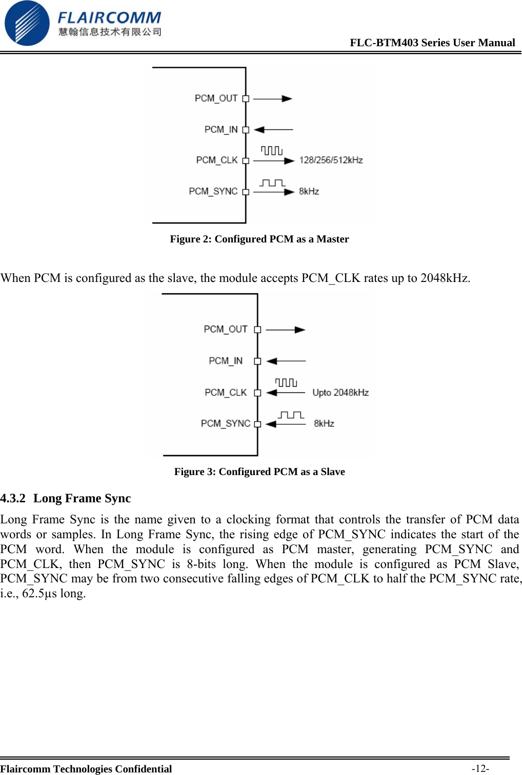                                                              FLC-BTM403 Series User Manual  Flaircomm Technologies Confidential     -12- Figure 2: Configured PCM as a Master  When PCM is configured as the slave, the module accepts PCM_CLK rates up to 2048kHz.  Figure 3: Configured PCM as a Slave 4.3.2 Long Frame Sync Long Frame Sync is the name given to a clocking format that controls the transfer of PCM data words or samples. In Long Frame Sync, the rising edge of PCM_SYNC indicates the start of the PCM word. When the module is configured as PCM master, generating PCM_SYNC and PCM_CLK, then PCM_SYNC is 8-bits long. When the module is configured as PCM Slave, PCM_SYNC may be from two consecutive falling edges of PCM_CLK to half the PCM_SYNC rate, i.e., 62.5&micro;s long.  