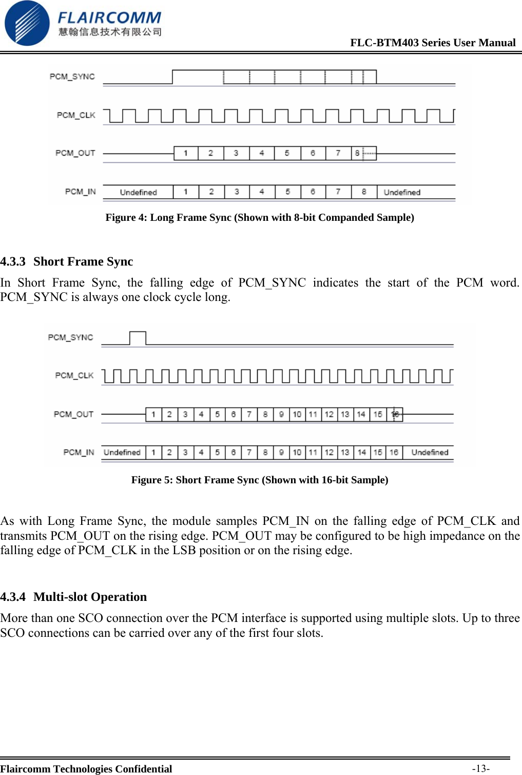                                                              FLC-BTM403 Series User Manual  Flaircomm Technologies Confidential     -13- Figure 4: Long Frame Sync (Shown with 8-bit Companded Sample)  4.3.3 Short Frame Sync In Short Frame Sync, the falling edge of PCM_SYNC indicates the start of the PCM word. PCM_SYNC is always one clock cycle long.   Figure 5: Short Frame Sync (Shown with 16-bit Sample)  As with Long Frame Sync, the module samples PCM_IN on the falling edge of PCM_CLK and transmits PCM_OUT on the rising edge. PCM_OUT may be configured to be high impedance on the falling edge of PCM_CLK in the LSB position or on the rising edge.  4.3.4 Multi-slot Operation More than one SCO connection over the PCM interface is supported using multiple slots. Up to three SCO connections can be carried over any of the first four slots.  