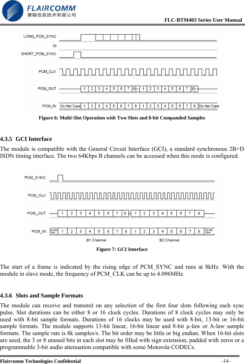                                                              FLC-BTM403 Series User Manual  Flaircomm Technologies Confidential     -14- Figure 6: Multi-Slot Operation with Two Slots and 8-bit Companded Samples  4.3.5 GCI Interface The module is compatible with the General Circuit Interface (GCI), a standard synchronous 2B+D ISDN timing interface. The two 64Kbps B channels can be accessed when this mode is configured.   Figure 7: GCI Interface  The start of a frame is indicated by the rising edge of PCM_SYNC and runs at 8kHz. With the module in slave mode, the frequency of PCM_CLK can be up to 4.096MHz.  4.3.6 Slots and Sample Formats The module can receive and transmit on any selection of the first four slots following each sync pulse. Slot durations can be either 8 or 16 clock cycles. Durations of 8 clock cycles may only be used with 8-bit sample formats. Durations of 16 clocks may be used with 8-bit, 13-bit or 16-bit sample formats. The module supports 13-bit linear, 16-bit linear and 8-bit &micro;-law or A-law sample formats. The sample rate is 8k samples/s. The bit order may be little or big endian. When 16-bit slots are used, the 3 or 8 unused bits in each slot may be filled with sign extension, padded with zeros or a programmable 3-bit audio attenuation compatible with some Motorola CODECs. 