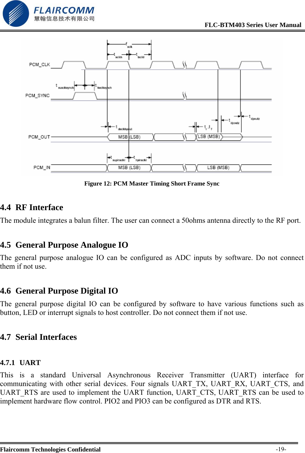                                                              FLC-BTM403 Series User Manual  Flaircomm Technologies Confidential     -19- Figure 12: PCM Master Timing Short Frame Sync 4.4 RF Interface The module integrates a balun filter. The user can connect a 50ohms antenna directly to the RF port. 4.5 General Purpose Analogue IO The general purpose analogue IO can be configured as ADC inputs by software. Do not connect them if not use. 4.6 General Purpose Digital IO The general purpose digital IO can be configured by software to have various functions such as button, LED or interrupt signals to host controller. Do not connect them if not use. 4.7 Serial Interfaces  4.7.1 UART This is a standard Universal Asynchronous Receiver Transmitter (UART) interface for communicating with other serial devices. Four signals UART_TX, UART_RX, UART_CTS, and UART_RTS are used to implement the UART function, UART_CTS, UART_RTS can be used to implement hardware flow control. PIO2 and PIO3 can be configured as DTR and RTS.     