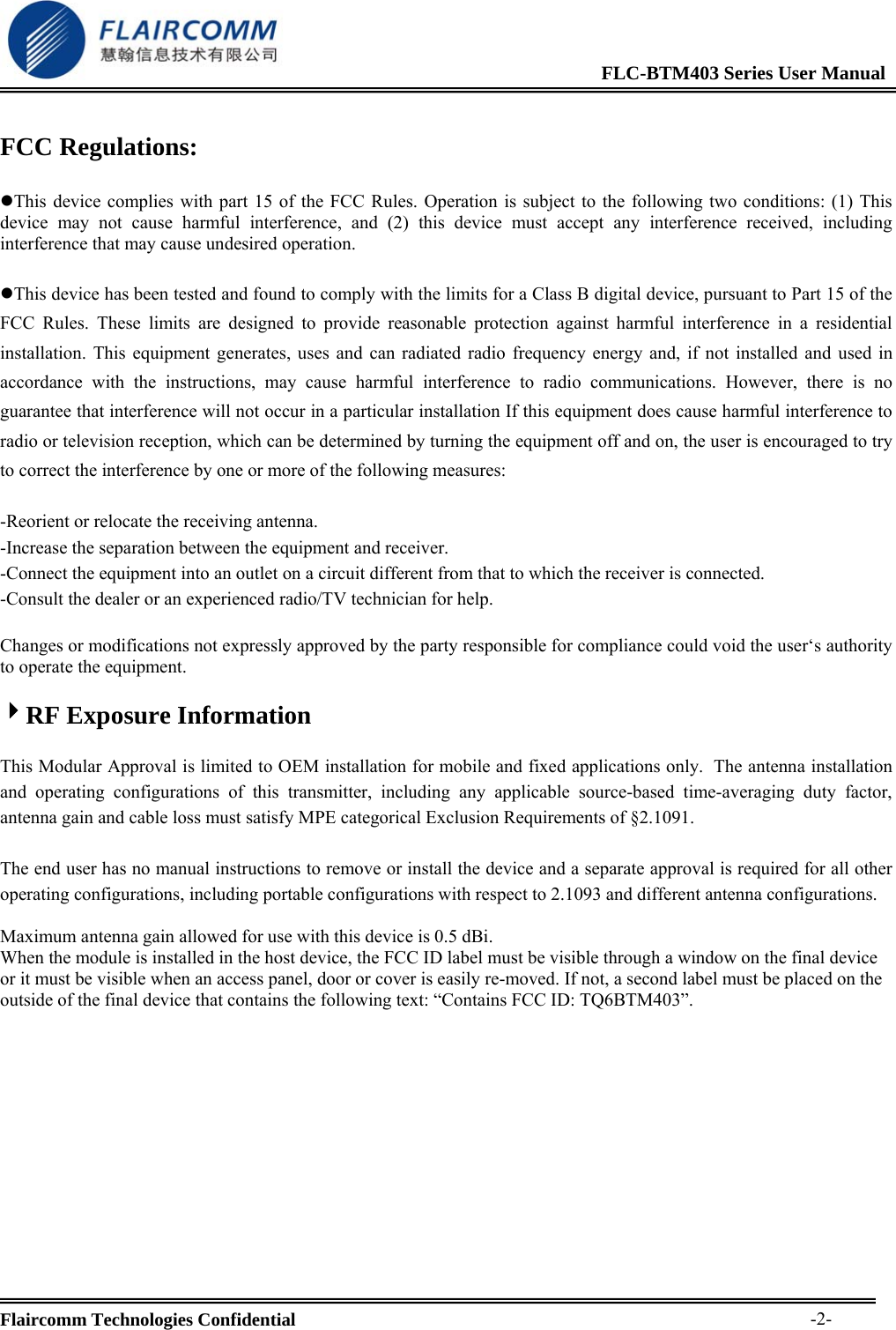                                                              FLC-BTM403 Series User Manual  Flaircomm Technologies Confidential     -2- FCC Regulations:  zThis device complies with part 15 of the FCC Rules. Operation is subject to the following two conditions: (1) This device may not cause harmful interference, and (2) this device must accept any interference received, including interference that may cause undesired operation.  zThis device has been tested and found to comply with the limits for a Class B digital device, pursuant to Part 15 of the FCC Rules. These limits are designed to provide reasonable protection against harmful interference in a residential installation. This equipment generates, uses and can radiated radio frequency energy and, if not installed and used in accordance with the instructions, may cause harmful interference to radio communications. However, there is no guarantee that interference will not occur in a particular installation If this equipment does cause harmful interference to radio or television reception, which can be determined by turning the equipment off and on, the user is encouraged to try to correct the interference by one or more of the following measures:  -Reorient or relocate the receiving antenna. -Increase the separation between the equipment and receiver. -Connect the equipment into an outlet on a circuit different from that to which the receiver is connected. -Consult the dealer or an experienced radio/TV technician for help.  Changes or modifications not expressly approved by the party responsible for compliance could void the user&lsquo;s authority to operate the equipment.  4RF Exposure Information  This Modular Approval is limited to OEM installation for mobile and fixed applications only.  The antenna installation and operating configurations of this transmitter, including any applicable source-based time-averaging duty factor, antenna gain and cable loss must satisfy MPE categorical Exclusion Requirements of &sect;2.1091.   The end user has no manual instructions to remove or install the device and a separate approval is required for all other operating configurations, including portable configurations with respect to 2.1093 and different antenna configurations.  Maximum antenna gain allowed for use with this device is 0.5 dBi. When the module is installed in the host device, the FCC ID label must be visible through a window on the final device or it must be visible when an access panel, door or cover is easily re-moved. If not, a second label must be placed on the outside of the final device that contains the following text: &ldquo;Contains FCC ID: TQ6BTM403&rdquo;.           