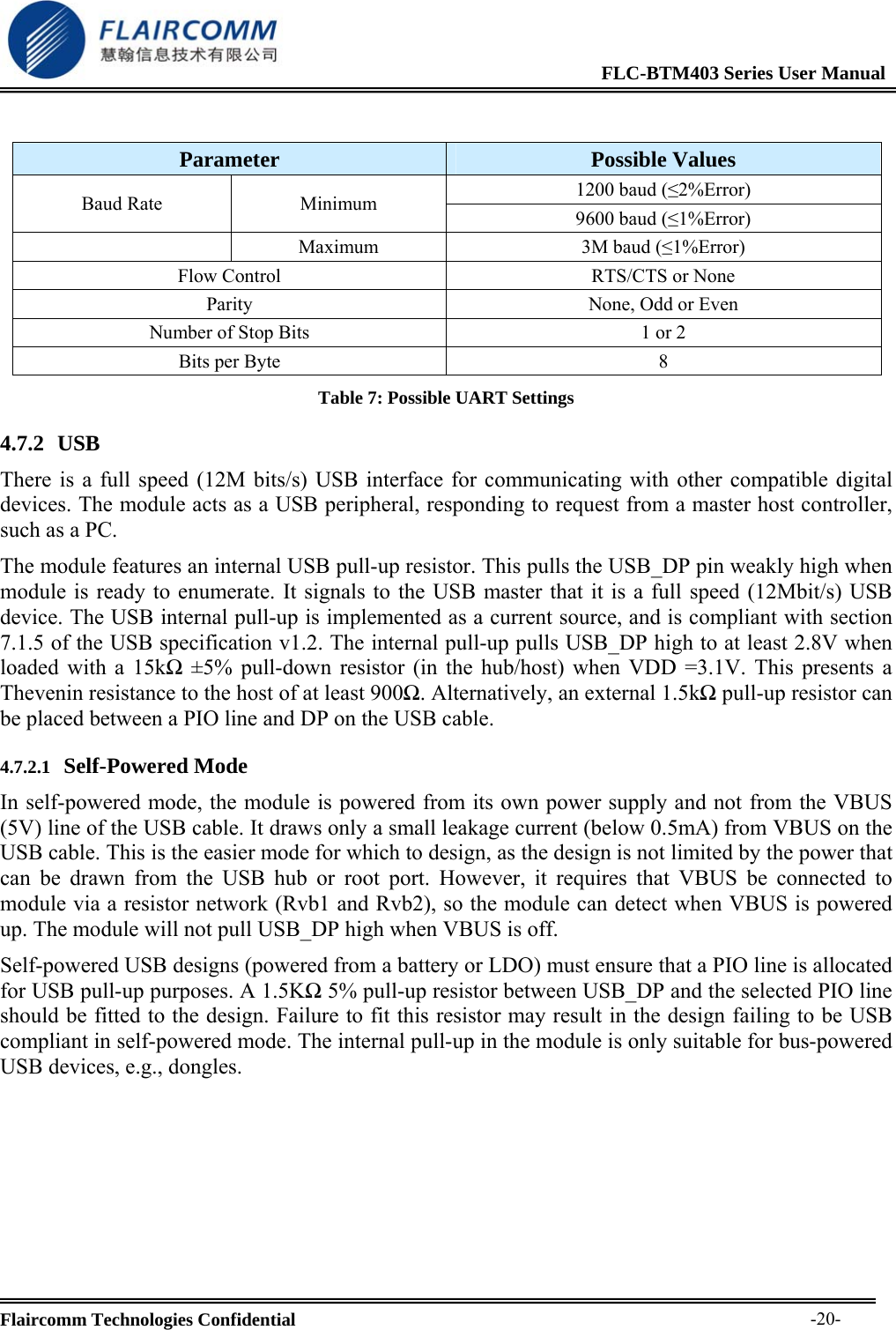                                                              FLC-BTM403 Series User Manual  Flaircomm Technologies Confidential     -20- Parameter  Possible Values 1200 baud (&le;2%Error) Baud Rate  Minimum  9600 baud (&le;1%Error)  Maximum  3M baud (&le;1%Error) Flow Control  RTS/CTS or None Parity  None, Odd or Even Number of Stop Bits  1 or 2 Bits per Byte  8 Table 7: Possible UART Settings 4.7.2 USB  There is a full speed (12M bits/s) USB interface for communicating with other compatible digital devices. The module acts as a USB peripheral, responding to request from a master host controller, such as a PC. The module features an internal USB pull-up resistor. This pulls the USB_DP pin weakly high when module is ready to enumerate. It signals to the USB master that it is a full speed (12Mbit/s) USB device. The USB internal pull-up is implemented as a current source, and is compliant with section 7.1.5 of the USB specification v1.2. The internal pull-up pulls USB_DP high to at least 2.8V when loaded with a 15kΩ &plusmn;5% pull-down resistor (in the hub/host) when VDD =3.1V. This presents a Thevenin resistance to the host of at least 900Ω. Alternatively, an external 1.5kΩ pull-up resistor can be placed between a PIO line and DP on the USB cable.  4.7.2.1 Self-Powered Mode In self-powered mode, the module is powered from its own power supply and not from the VBUS (5V) line of the USB cable. It draws only a small leakage current (below 0.5mA) from VBUS on the USB cable. This is the easier mode for which to design, as the design is not limited by the power that can be drawn from the USB hub or root port. However, it requires that VBUS be connected to module via a resistor network (Rvb1 and Rvb2), so the module can detect when VBUS is powered up. The module will not pull USB_DP high when VBUS is off. Self-powered USB designs (powered from a battery or LDO) must ensure that a PIO line is allocated for USB pull-up purposes. A 1.5KΩ 5% pull-up resistor between USB_DP and the selected PIO line should be fitted to the design. Failure to fit this resistor may result in the design failing to be USB compliant in self-powered mode. The internal pull-up in the module is only suitable for bus-powered USB devices, e.g., dongles.  