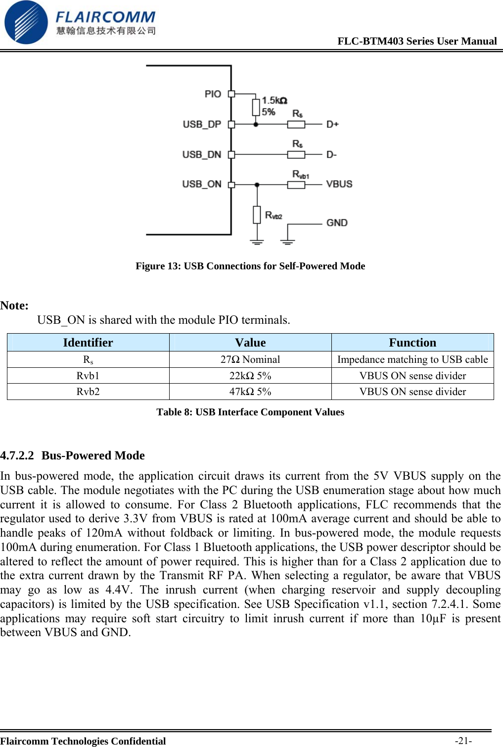                                                              FLC-BTM403 Series User Manual  Flaircomm Technologies Confidential     -21- Figure 13: USB Connections for Self-Powered Mode  Note: USB_ON is shared with the module PIO terminals. Identifier  Value  Function Rs27Ω Nominal  Impedance matching to USB cableRvb1 22kΩ 5%  VBUS ON sense divider Rvb2 47kΩ 5%  VBUS ON sense divider Table 8: USB Interface Component Values  4.7.2.2 Bus-Powered Mode In bus-powered mode, the application circuit draws its current from the 5V VBUS supply on the USB cable. The module negotiates with the PC during the USB enumeration stage about how much current it is allowed to consume. For Class 2 Bluetooth applications, FLC recommends that the regulator used to derive 3.3V from VBUS is rated at 100mA average current and should be able to handle peaks of 120mA without foldback or limiting. In bus-powered mode, the module requests 100mA during enumeration. For Class 1 Bluetooth applications, the USB power descriptor should be altered to reflect the amount of power required. This is higher than for a Class 2 application due to the extra current drawn by the Transmit RF PA. When selecting a regulator, be aware that VBUS may go as low as 4.4V. The inrush current (when charging reservoir and supply decoupling capacitors) is limited by the USB specification. See USB Specification v1.1, section 7.2.4.1. Some applications may require soft start circuitry to limit inrush current if more than 10&micro;F is present between VBUS and GND.  