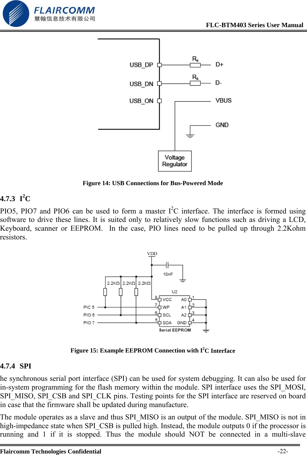                                                              FLC-BTM403 Series User Manual  Flaircomm Technologies Confidential     -22- Figure 14: USB Connections for Bus-Powered Mode 4.7.3 I2C PIO5, PIO7 and PIO6 can be used to form a master I2C interface. The interface is formed using software to drive these lines. It is suited only to relatively slow functions such as driving a LCD, Keyboard, scanner or EEPROM.  In the case, PIO lines need to be pulled up through 2.2Kohm resistors.   Figure 15: Example EEPROM Connection with I2C Interface 4.7.4 SPI  he synchronous serial port interface (SPI) can be used for system debugging. It can also be used for in-system programming for the flash memory within the module. SPI interface uses the SPI_MOSI, SPI_MISO, SPI_CSB and SPI_CLK pins. Testing points for the SPI interface are reserved on board in case that the firmware shall be updated during manufacture. The module operates as a slave and thus SPI_MISO is an output of the module. SPI_MISO is not in high-impedance state when SPI_CSB is pulled high. Instead, the module outputs 0 if the processor is running and 1 if it is stopped. Thus the module should NOT be connected in a multi-slave 
