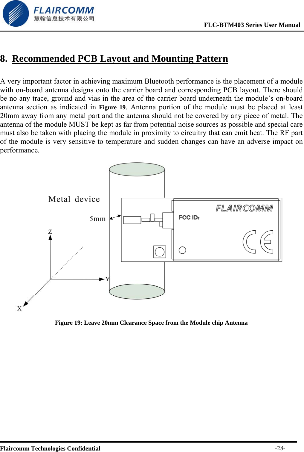                                                              FLC-BTM403 Series User Manual  Flaircomm Technologies Confidential     -28-8. Recommended PCB Layout and Mounting Pattern  A very important factor in achieving maximum Bluetooth performance is the placement of a module with on-board antenna designs onto the carrier board and corresponding PCB layout. There should be no any trace, ground and vias in the area of the carrier board underneath the module&rsquo;s on-board antenna section as indicated in Figure 19. Antenna portion of the module must be placed at least 20mm away from any metal part and the antenna should not be covered by any piece of metal. The antenna of the module MUST be kept as far from potential noise sources as possible and special care must also be taken with placing the module in proximity to circuitry that can emit heat. The RF part of the module is very sensitive to temperature and sudden changes can have an adverse impact on performance.  Figure 19: Leave 20mm Clearance Space from the Module chip Antenna 