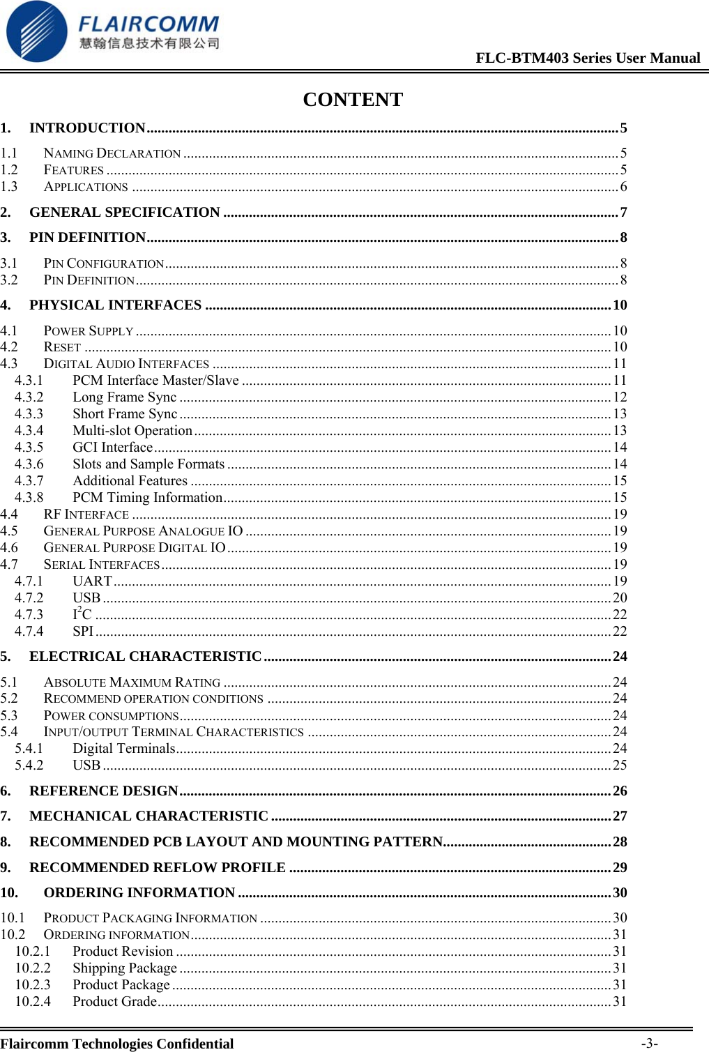                                                              FLC-BTM403 Series User Manual  Flaircomm Technologies Confidential     -3-CONTENT 1. INTRODUCTION.................................................................................................................................5 1.1 NAMING DECLARATION .......................................................................................................................5 1.2 FEATURES ............................................................................................................................................5 1.3 APPLICATIONS .....................................................................................................................................6 2. GENERAL SPECIFICATION ............................................................................................................7 3. PIN DEFINITION.................................................................................................................................8 3.1 PIN CONFIGURATION............................................................................................................................ 8 3.2 PIN DEFINITION....................................................................................................................................8 4. PHYSICAL INTERFACES ...............................................................................................................10 4.1 POWER SUPPLY ..................................................................................................................................10 4.2 RESET ................................................................................................................................................10 4.3 DIGITAL AUDIO INTERFACES .............................................................................................................11 4.3.1 PCM Interface Master/Slave .....................................................................................................11 4.3.2 Long Frame Sync ......................................................................................................................12 4.3.3 Short Frame Sync ......................................................................................................................13 4.3.4 Multi-slot Operation..................................................................................................................13 4.3.5 GCI Interface.............................................................................................................................14 4.3.6 Slots and Sample Formats ......................................................................................................... 14 4.3.7 Additional Features ...................................................................................................................15 4.3.8 PCM Timing Information.......................................................................................................... 15 4.4 RF INTERFACE ...................................................................................................................................19 4.5 GENERAL PURPOSE ANALOGUE IO ....................................................................................................19 4.6 GENERAL PURPOSE DIGITAL IO.........................................................................................................19 4.7 SERIAL INTERFACES........................................................................................................................... 19 4.7.1 UART........................................................................................................................................ 19 4.7.2 USB...........................................................................................................................................20 4.7.3 I2C.............................................................................................................................................22 4.7.4 SPI.............................................................................................................................................22 5. ELECTRICAL CHARACTERISTIC...............................................................................................24 5.1 ABSOLUTE MAXIMUM RATING ..........................................................................................................24 5.2 RECOMMEND OPERATION CONDITIONS ..............................................................................................24 5.3 POWER CONSUMPTIONS......................................................................................................................24 5.4 INPUT/OUTPUT TERMINAL CHARACTERISTICS ...................................................................................24 5.4.1 Digital Terminals.......................................................................................................................24 5.4.2 USB...........................................................................................................................................25 6. REFERENCE DESIGN......................................................................................................................26 7. MECHANICAL CHARACTERISTIC .............................................................................................27 8. RECOMMENDED PCB LAYOUT AND MOUNTING PATTERN..............................................28 9. RECOMMENDED REFLOW PROFILE ........................................................................................29 10. ORDERING INFORMATION ......................................................................................................30 10.1 PRODUCT PACKAGING INFORMATION ................................................................................................ 30 10.2 ORDERING INFORMATION................................................................................................................... 31 10.2.1 Product Revision .......................................................................................................................31 10.2.2 Shipping Package ......................................................................................................................31 10.2.3 Product Package ........................................................................................................................ 31 10.2.4 Product Grade............................................................................................................................31 