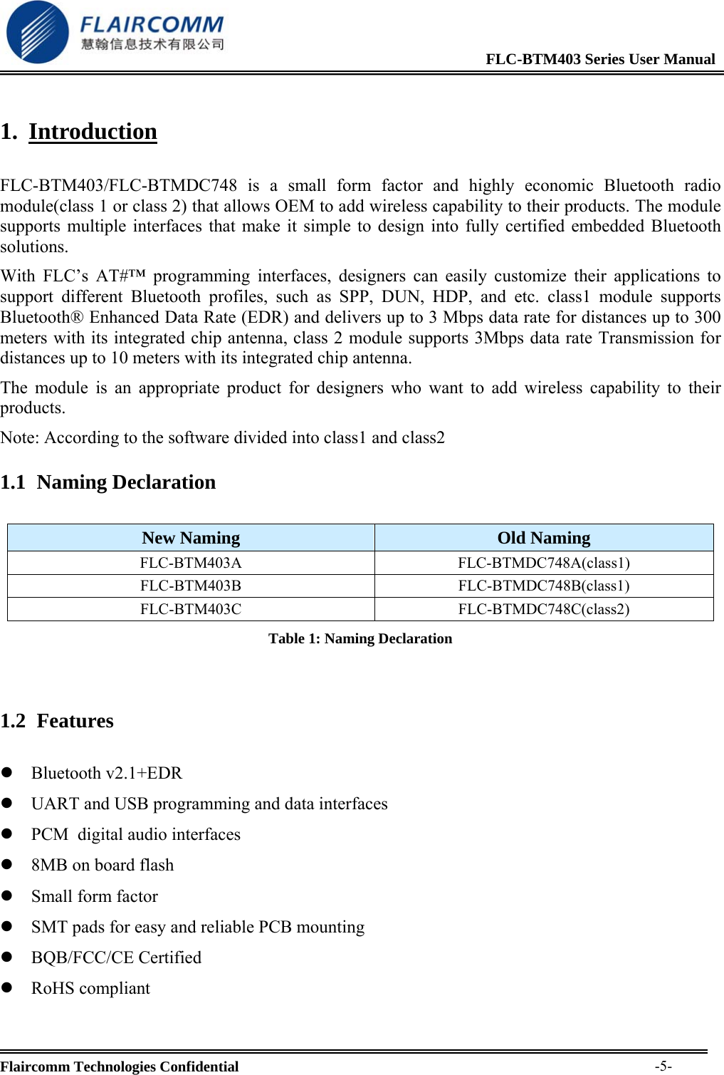                                                              FLC-BTM403 Series User Manual  Flaircomm Technologies Confidential     -5-1. Introduction  FLC-BTM403/FLC-BTMDC748 is a small form factor and highly economic Bluetooth radio module(class 1 or class 2) that allows OEM to add wireless capability to their products. The module supports multiple interfaces that make it simple to design into fully certified embedded Bluetooth solutions.  With FLC&rsquo;s AT#&trade; programming interfaces, designers can easily customize their applications to support different Bluetooth profiles, such as SPP, DUN, HDP, and etc. class1 module supports Bluetooth&reg; Enhanced Data Rate (EDR) and delivers up to 3 Mbps data rate for distances up to 300 meters with its integrated chip antenna, class 2 module supports 3Mbps data rate Transmission for distances up to 10 meters with its integrated chip antenna. The module is an appropriate product for designers who want to add wireless capability to their products. Note: According to the software divided into class1 and class2 1.1 Naming Declaration  New Naming  Old Naming FLC-BTM403A FLC-BTMDC748A(class1) FLC-BTM403B FLC-BTMDC748B(class1) FLC-BTM403C FLC-BTMDC748C(class2) Table 1: Naming Declaration  1.2 Features  z Bluetooth v2.1+EDR z UART and USB programming and data interfaces z PCM  digital audio interfaces z 8MB on board flash z Small form factor z SMT pads for easy and reliable PCB mounting z BQB/FCC/CE Certified z RoHS compliant 