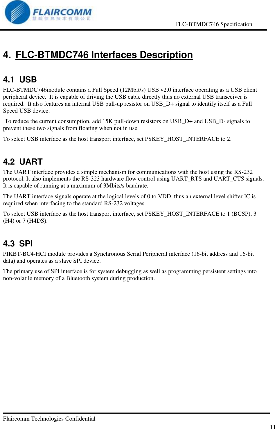                                                     FLC-BTMDC746 Specification   Flaircomm Technologies Confidential         11 4. FLC-BTMDC746 Interfaces Description 4.1  USB FLC-BTMDC746module contains a Full Speed (12Mbit/s) USB v2.0 interface operating as a USB client peripheral device.  It is capable of driving the USB cable directly thus no external USB transceiver is required.  It also features an internal USB pull-up resistor on USB_D+ signal to identify itself as a Full Speed USB device.  To reduce the current consumption, add 15K pull-down resistors on USB_D+ and USB_D- signals to prevent these two signals from floating when not in use. To select USB interface as the host transport interface, set PSKEY_HOST_INTERFACE to 2. 4.2  UART The UART interface provides a simple mechanism for communications with the host using the RS-232 protocol. It also implements the RS-323 hardware flow control using UART_RTS and UART_CTS signals.  It is capable of running at a maximum of 3Mbits/s baudrate. The UART interface signals operate at the logical levels of 0 to VDD, thus an external level shifter IC is required when interfacing to the standard RS-232 voltages. To select USB interface as the host transport interface, set PSKEY_HOST_INTERFACE to 1 (BCSP), 3 (H4) or 7 (H4DS). 4.3  SPI PIKBT-BC4-HCI module provides a Synchronous Serial Peripheral interface (16-bit address and 16-bit data) and operates as a slave SPI device. The primary use of SPI interface is for system debugging as well as programming persistent settings into non-volatile memory of a Bluetooth system during production.   