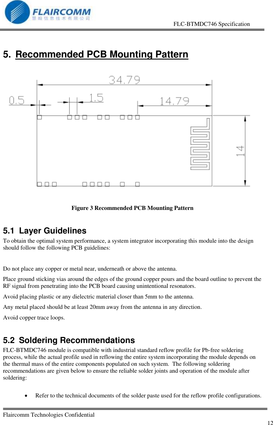                                                     FLC-BTMDC746 Specification   Flaircomm Technologies Confidential         12 5.  Recommended PCB Mounting Pattern   Figure 3 Recommended PCB Mounting Pattern 5.1  Layer Guidelines To obtain the optimal system performance, a system integrator incorporating this module into the design should follow the following PCB guidelines:  Do not place any copper or metal near, underneath or above the antenna. Place ground sticking vias around the edges of the ground copper pours and the board outline to prevent the RF signal from penetrating into the PCB board causing unintentional resonators. Avoid placing plastic or any dielectric material closer than 5mm to the antenna. Any metal placed should be at least 20mm away from the antenna in any direction. Avoid copper trace loops. 5.2  Soldering Recommendations FLC-BTMDC746 module is compatible with industrial standard reflow profile for Pb-free soldering process, while the actual profile used in reflowing the entire system incorporating the module depends on the thermal mass of the entire components populated on such system.  The following soldering recommendations are given below to ensure the reliable solder joints and operation of the module after soldering:   Refer to the technical documents of the solder paste used for the reflow profile configurations. 