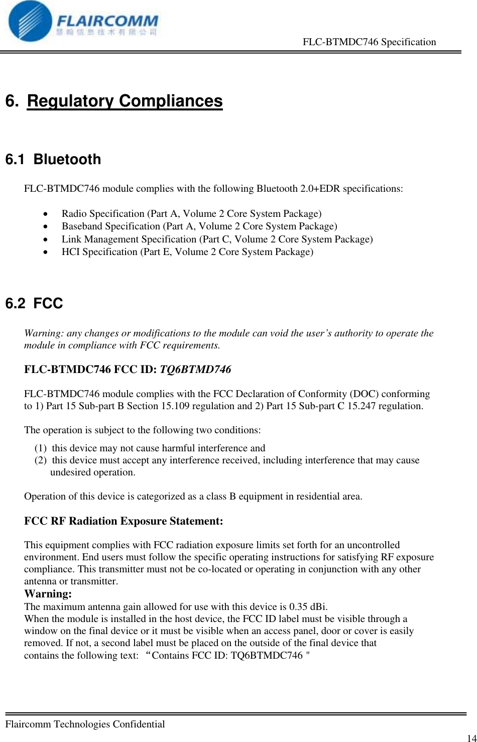                                                     FLC-BTMDC746 Specification   Flaircomm Technologies Confidential         14 6.  Regulatory Compliances  6.1  Bluetooth  FLC-BTMDC746 module complies with the following Bluetooth 2.0+EDR specifications:   Radio Specification (Part A, Volume 2 Core System Package)  Baseband Specification (Part A, Volume 2 Core System Package)  Link Management Specification (Part C, Volume 2 Core System Package)  HCI Specification (Part E, Volume 2 Core System Package)  6.2  FCC  Warning: any changes or modifications to the module can void the user&rsquo;s authority to operate the module in compliance with FCC requirements.  FLC-BTMDC746 FCC ID: TQ6BTMD746  FLC-BTMDC746 module complies with the FCC Declaration of Conformity (DOC) conforming to 1) Part 15 Sub-part B Section 15.109 regulation and 2) Part 15 Sub-part C 15.247 regulation.  The operation is subject to the following two conditions: (1)  this device may not cause harmful interference and  (2)  this device must accept any interference received, including interference that may cause undesired operation.  Operation of this device is categorized as a class B equipment in residential area.  FCC RF Radiation Exposure Statement:  This equipment complies with FCC radiation exposure limits set forth for an uncontrolled environment. End users must follow the specific operating instructions for satisfying RF exposure compliance. This transmitter must not be co-located or operating in conjunction with any other antenna or transmitter. Warning: The maximum antenna gain allowed for use with this device is 0.35 dBi. When the module is installed in the host device, the FCC ID label must be visible through a window on the final device or it must be visible when an access panel, door or cover is easily removed. If not, a second label must be placed on the outside of the final device that contains the following text: &ldquo;Contains FCC ID: TQ6BTMDC746＂ 