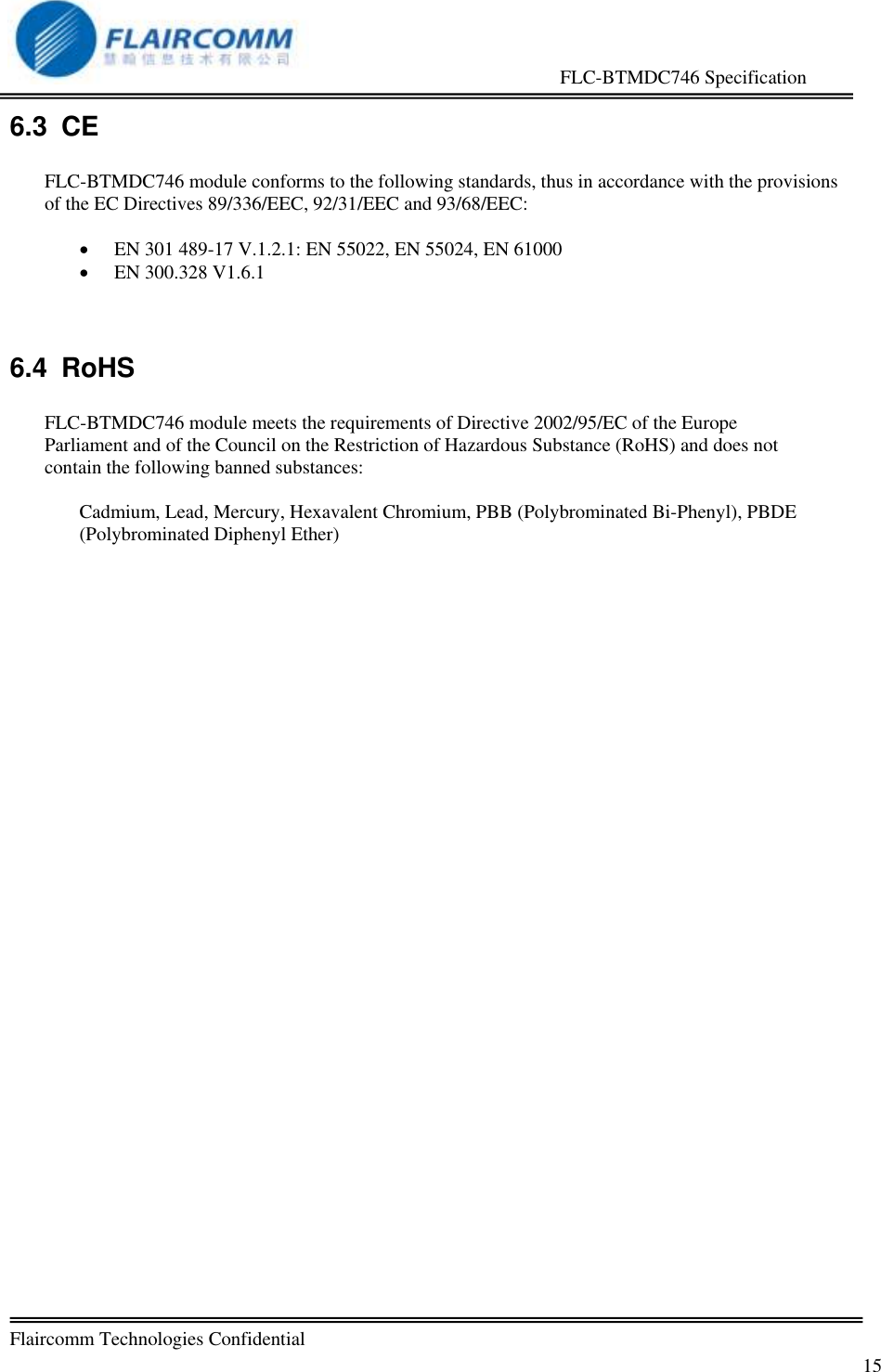                                                     FLC-BTMDC746 Specification   Flaircomm Technologies Confidential         15 6.3  CE  FLC-BTMDC746 module conforms to the following standards, thus in accordance with the provisions of the EC Directives 89/336/EEC, 92/31/EEC and 93/68/EEC:   EN 301 489-17 V.1.2.1: EN 55022, EN 55024, EN 61000  EN 300.328 V1.6.1  6.4  RoHS  FLC-BTMDC746 module meets the requirements of Directive 2002/95/EC of the Europe Parliament and of the Council on the Restriction of Hazardous Substance (RoHS) and does not contain the following banned substances:  Cadmium, Lead, Mercury, Hexavalent Chromium, PBB (Polybrominated Bi-Phenyl), PBDE (Polybrominated Diphenyl Ether)  