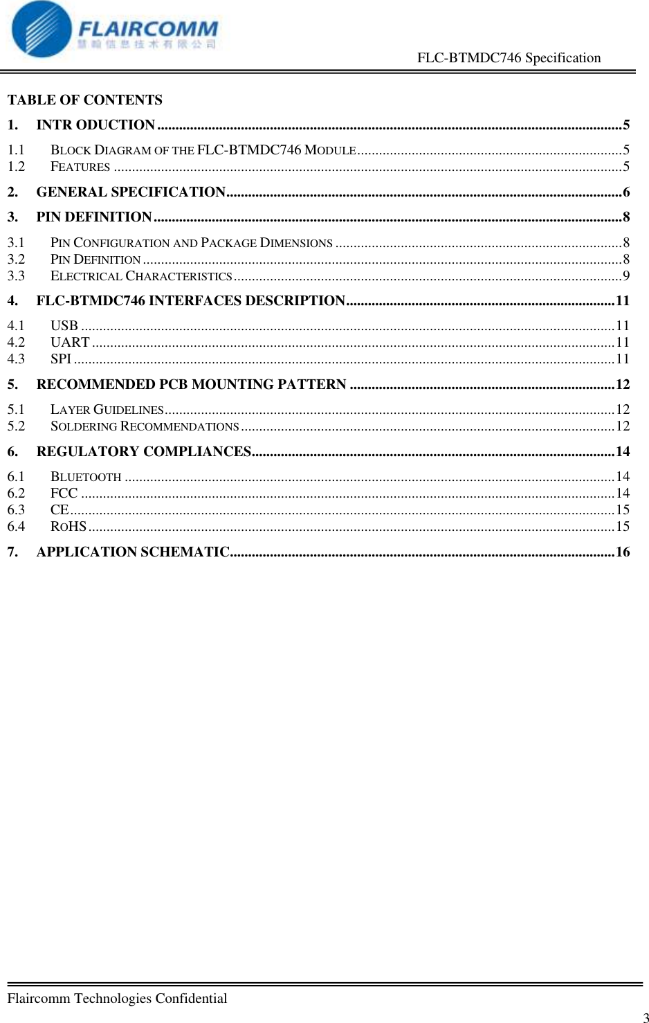                                                     FLC-BTMDC746 Specification   Flaircomm Technologies Confidential         3  TABLE OF CONTENTS 1. INTR ODUCTION ................................................................................................................................ 5 1.1 BLOCK DIAGRAM OF THE FLC-BTMDC746 MODULE ......................................................................... 5 1.2 FEATURES ............................................................................................................................................ 5 2. GENERAL SPECIFICATION ............................................................................................................. 6 3. PIN DEFINITION ................................................................................................................................. 8 3.1 PIN CONFIGURATION AND PACKAGE DIMENSIONS ............................................................................... 8 3.2 PIN DEFINITION .................................................................................................................................... 8 3.3 ELECTRICAL CHARACTERISTICS ........................................................................................................... 9 4. FLC-BTMDC746 INTERFACES DESCRIPTION .......................................................................... 11 4.1 USB ................................................................................................................................................... 11 4.2 UART ................................................................................................................................................ 11 4.3 SPI ..................................................................................................................................................... 11 5. RECOMMENDED PCB MOUNTING PATTERN ......................................................................... 12 5.1 LAYER GUIDELINES ............................................................................................................................ 12 5.2 SOLDERING RECOMMENDATIONS ....................................................................................................... 12 6. REGULATORY COMPLIANCES .................................................................................................... 14 6.1 BLUETOOTH ....................................................................................................................................... 14 6.2 FCC ................................................................................................................................................... 14 6.3 CE ...................................................................................................................................................... 15 6.4 ROHS ................................................................................................................................................. 15 7. APPLICATION SCHEMATIC .......................................................................................................... 16  