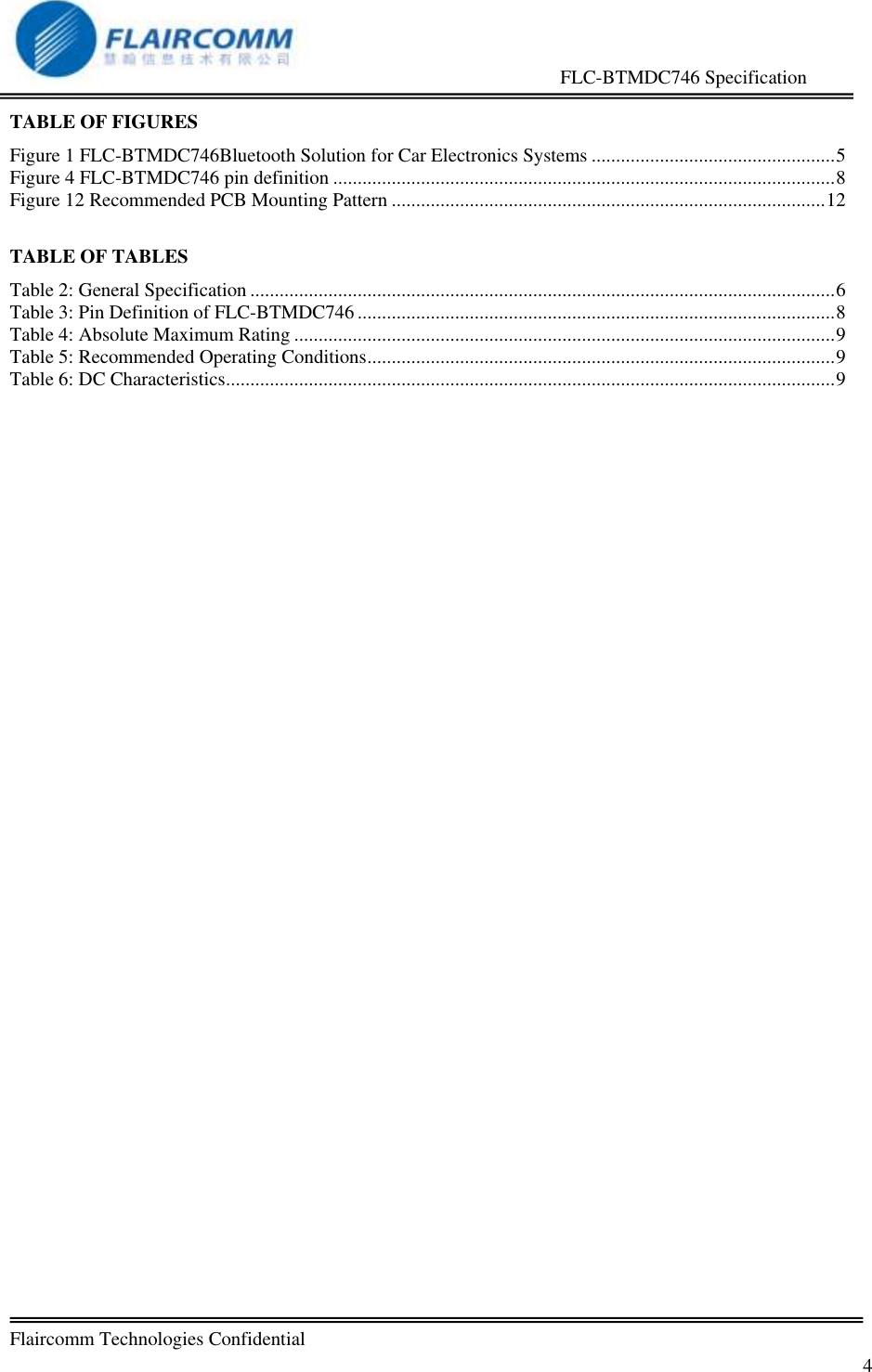                                                     FLC-BTMDC746 Specification   Flaircomm Technologies Confidential         4 TABLE OF FIGURES Figure 1 FLC-BTMDC746Bluetooth Solution for Car Electronics Systems .................................................. 5 Figure 4 FLC-BTMDC746 pin definition ....................................................................................................... 8 Figure 12 Recommended PCB Mounting Pattern ......................................................................................... 12  TABLE OF TABLES Table 2: General Specification ........................................................................................................................ 6 Table 3: Pin Definition of FLC-BTMDC746 .................................................................................................. 8 Table 4: Absolute Maximum Rating ............................................................................................................... 9 Table 5: Recommended Operating Conditions ................................................................................................ 9 Table 6: DC Characteristics ............................................................................................................................. 9  