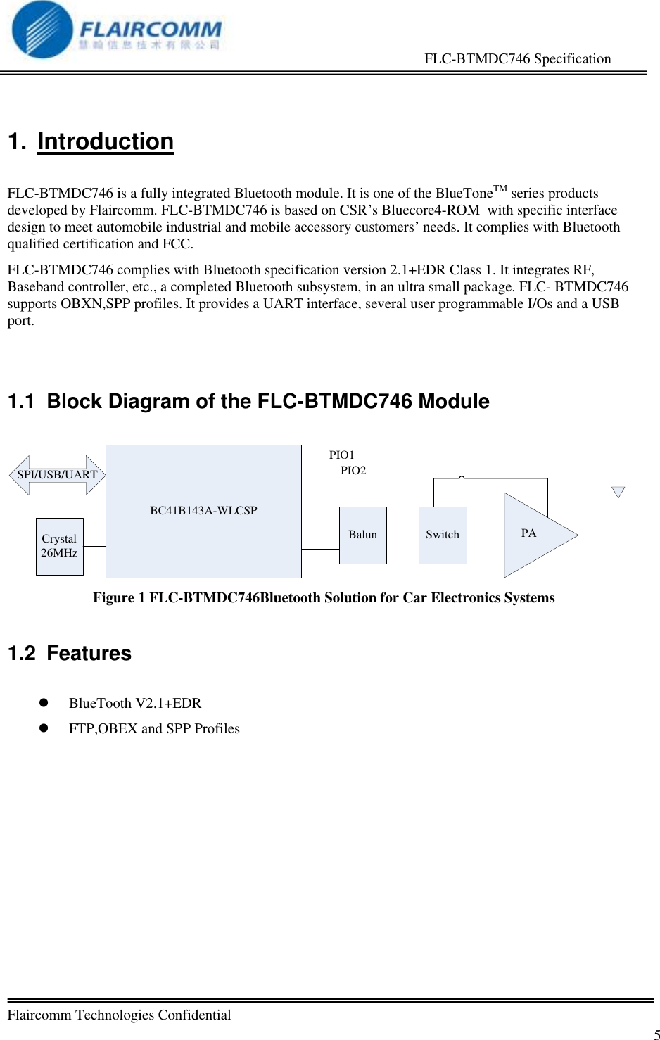                                                     FLC-BTMDC746 Specification   Flaircomm Technologies Confidential         5 1.  Introduction  FLC-BTMDC746 is a fully integrated Bluetooth module. It is one of the BlueToneTM series products developed by Flaircomm. FLC-BTMDC746 is based on CSR&rsquo;s Bluecore4-ROM  with specific interface design to meet automobile industrial and mobile accessory customers&rsquo; needs. It complies with Bluetooth qualified certification and FCC. FLC-BTMDC746 complies with Bluetooth specification version 2.1+EDR Class 1. It integrates RF, Baseband controller, etc., a completed Bluetooth subsystem, in an ultra small package. FLC- BTMDC746 supports OBXN,SPP profiles. It provides a UART interface, several user programmable I/Os and a USB port.  1.1  Block Diagram of the FLC-BTMDC746 Module  BC41B143A-WLCSPBalun Switch PACrystal26MHzSPI/USB/UARTPIO1PIO2 Figure 1 FLC-BTMDC746Bluetooth Solution for Car Electronics Systems  1.2  Features   BlueTooth V2.1+EDR  FTP,OBEX and SPP Profiles   