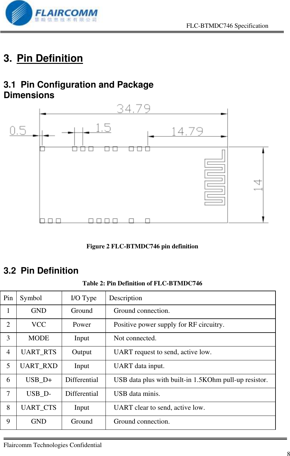                                                     FLC-BTMDC746 Specification   Flaircomm Technologies Confidential         8 3.  Pin Definition 3.1  Pin Configuration and Package Dimensions Figure 2 FLC-BTMDC746 pin definition 3.2  Pin Definition Table 2: Pin Definition of FLC-BTMDC746 Pin  Symbol  I/O Type Description  1 GND Ground Ground connection. 2 VCC Power Positive power supply for RF circuitry. 3 MODE Input Not connected. 4 UART_RTS Output UART request to send, active low. 5 UART_RXD Input UART data input. 6 USB_D+ Differential USB data plus with built-in 1.5KOhm pull-up resistor. 7 USB_D- Differential USB data minis. 8 UART_CTS Input UART clear to send, active low. 9 GND Ground Ground connection. 