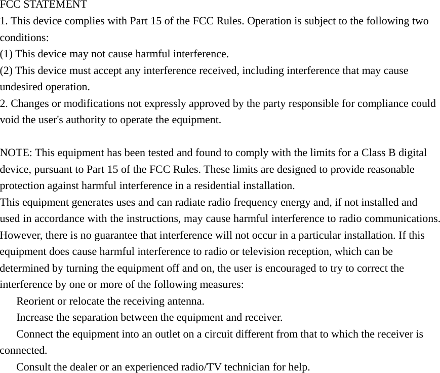 FCC STATEMENT 1. This device complies with Part 15 of the FCC Rules. Operation is subject to the following two conditions: (1) This device may not cause harmful interference. (2) This device must accept any interference received, including interference that may cause undesired operation. 2. Changes or modifications not expressly approved by the party responsible for compliance could void the user's authority to operate the equipment.  NOTE: This equipment has been tested and found to comply with the limits for a Class B digital device, pursuant to Part 15 of the FCC Rules. These limits are designed to provide reasonable protection against harmful interference in a residential installation. This equipment generates uses and can radiate radio frequency energy and, if not installed and used in accordance with the instructions, may cause harmful interference to radio communications. However, there is no guarantee that interference will not occur in a particular installation. If this equipment does cause harmful interference to radio or television reception, which can be determined by turning the equipment off and on, the user is encouraged to try to correct the interference by one or more of the following measures: 　  Reorient or relocate the receiving antenna. 　  Increase the separation between the equipment and receiver. 　  Connect the equipment into an outlet on a circuit different from that to which the receiver is connected. 　  Consult the dealer or an experienced radio/TV technician for help.  