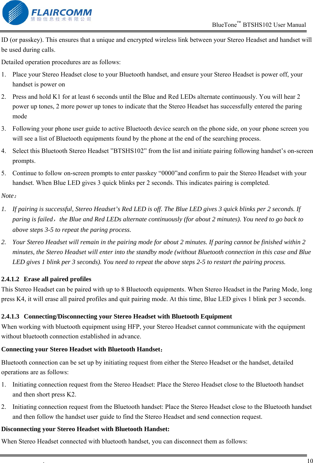                                                                          BlueTone&trade;  BTSHS102 User Manual   .       10    ID (or passkey). This ensures that a unique and encrypted wireless link between your Stereo Headset and handset will be used during calls.  Detailed operation procedures are as follows: 1.  Place your Stereo Headset close to your Bluetooth handset, and ensure your Stereo Headset is power off, your handset is power on 2.  Press and hold K1 for at least 6 seconds until the Blue and Red LEDs alternate continuously. You will hear 2 power up tones, 2 more power up tones to indicate that the Stereo Headset has successfully entered the paring mode    3.  Following your phone user guide to active Bluetooth device search on the phone side, on your phone screen you will see a list of Bluetooth equipments found by the phone at the end of the searching process. 4.  Select this Bluetooth Stereo Headset &rdquo;BTSHS102&rdquo; from the list and initiate pairing following handset&rsquo;s on-screen prompts.  5.  Continue to follow on-screen prompts to enter passkey &ldquo;0000&rdquo;and confirm to pair the Stereo Headset with your handset. When Blue LED gives 3 quick blinks per 2 seconds. This indicates pairing is completed. Note： 1.  If pairing is successful, Stereo Headset&rsquo;s Red LED is off. The Blue LED gives 3 quick blinks per 2 seconds. If paring is failed，the Blue and Red LEDs alternate continuously (for about 2 minutes). You need to go back to above steps 3-5 to repeat the paring process. 2.  Your Stereo Headset will remain in the pairing mode for about 2 minutes. If paring cannot be finished within 2 minutes, the Stereo Headset will enter into the standby mode (without Bluetooth connection in this case and Blue LED gives 1 blink per 3 seconds). You need to repeat the above steps 2-5 to restart the pairing process. 2.4.1.2  Erase all paired profiles This Stereo Headset can be paired with up to 8 Bluetooth equipments. When Stereo Headset in the Paring Mode, long press K4, it will erase all paired profiles and quit pairing mode. At this time, Blue LED gives 1 blink per 3 seconds. 2.4.1.3  Connecting/Disconnecting your Stereo Headset with Bluetooth Equipment When working with bluetooth equipment using HFP, your Stereo Headset cannot communicate with the equipment without bluetooth connection established in advance.  Connecting your Stereo Headset with Bluetooth Handset： Bluetooth connection can be set up by initiating request from either the Stereo Headset or the handset, detailed operations are as follows:  1.  Initiating connection request from the Stereo Headset: Place the Stereo Headset close to the Bluetooth handset and then short press K2.  2.  Initiating connection request from the Bluetooth handset: Place the Stereo Headset close to the Bluetooth handset and then follow the handset user guide to find the Stereo Headset and send connection request.  Disconnecting your Stereo Headset with Bluetooth Handset: When Stereo Headset connected with bluetooth handset, you can disconnect them as follows: 
