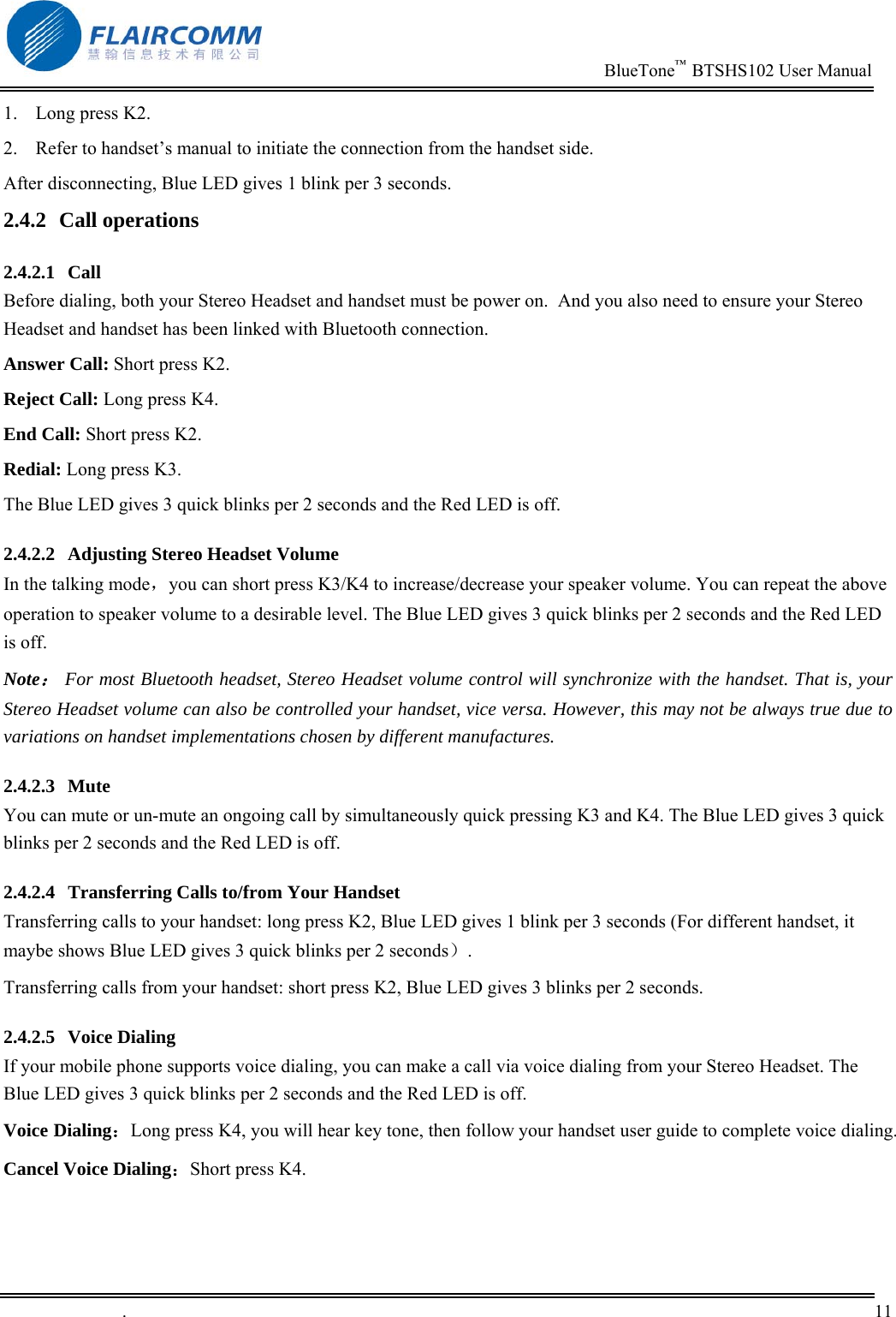                                                                          BlueTone&trade;  BTSHS102 User Manual   .       11    1.  Long press K2. 2.  Refer to handset&rsquo;s manual to initiate the connection from the handset side. After disconnecting, Blue LED gives 1 blink per 3 seconds.  2.4.2 Call operations 2.4.2.1 Call Before dialing, both your Stereo Headset and handset must be power on.  And you also need to ensure your Stereo Headset and handset has been linked with Bluetooth connection. Answer Call: Short press K2. Reject Call: Long press K4. End Call: Short press K2. Redial: Long press K3. The Blue LED gives 3 quick blinks per 2 seconds and the Red LED is off. 2.4.2.2  Adjusting Stereo Headset Volume In the talking mode，you can short press K3/K4 to increase/decrease your speaker volume. You can repeat the above operation to speaker volume to a desirable level. The Blue LED gives 3 quick blinks per 2 seconds and the Red LED is off. Note： For most Bluetooth headset, Stereo Headset volume control will synchronize with the handset. That is, your Stereo Headset volume can also be controlled your handset, vice versa. However, this may not be always true due to variations on handset implementations chosen by different manufactures. 2.4.2.3 Mute You can mute or un-mute an ongoing call by simultaneously quick pressing K3 and K4. The Blue LED gives 3 quick blinks per 2 seconds and the Red LED is off. 2.4.2.4  Transferring Calls to/from Your Handset Transferring calls to your handset: long press K2, Blue LED gives 1 blink per 3 seconds (For different handset, it maybe shows Blue LED gives 3 quick blinks per 2 seconds）. Transferring calls from your handset: short press K2, Blue LED gives 3 blinks per 2 seconds. 2.4.2.5 Voice Dialing If your mobile phone supports voice dialing, you can make a call via voice dialing from your Stereo Headset. The Blue LED gives 3 quick blinks per 2 seconds and the Red LED is off. Voice Dialing：Long press K4, you will hear key tone, then follow your handset user guide to complete voice dialing. Cancel Voice Dialing：Short press K4. 