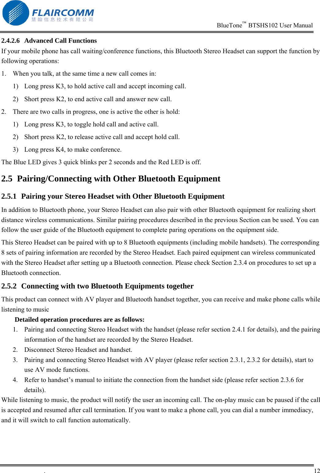                                                                          BlueTone&trade;  BTSHS102 User Manual   .       12    2.4.2.6  Advanced Call Functions If your mobile phone has call waiting/conference functions, this Bluetooth Stereo Headset can support the function by following operations: 1.  When you talk, at the same time a new call comes in: 1)  Long press K3, to hold active call and accept incoming call.  2)  Short press K2, to end active call and answer new call. 2.  There are two calls in progress, one is active the other is hold: 1)  Long press K3, to toggle hold call and active call. 2)  Short press K2, to release active call and accept hold call. 3)  Long press K4, to make conference. The Blue LED gives 3 quick blinks per 2 seconds and the Red LED is off. 2.5  Pairing/Connecting with Other Bluetooth Equipment 2.5.1  Pairing your Stereo Headset with Other Bluetooth Equipment In addition to Bluetooth phone, your Stereo Headset can also pair with other Bluetooth equipment for realizing short distance wireless communications. Similar pairing procedures described in the previous Section can be used. You can follow the user guide of the Bluetooth equipment to complete paring operations on the equipment side.  This Stereo Headset can be paired with up to 8 Bluetooth equipments (including mobile handsets). The corresponding 8 sets of pairing information are recorded by the Stereo Headset. Each paired equipment can wireless communicated with the Stereo Headset after setting up a Bluetooth connection. Please check Section 2.3.4 on procedures to set up a Bluetooth connection.  2.5.2  Connecting with two Bluetooth Equipments together This product can connect with AV player and Bluetooth handset together, you can receive and make phone calls while listening to music Detailed operation procedures are as follows: 1.  Pairing and connecting Stereo Headset with the handset (please refer section 2.4.1 for details), and the pairing information of the handset are recorded by the Stereo Headset. 2.  Disconnect Stereo Headset and handset. 3.  Pairing and connecting Stereo Headset with AV player (please refer section 2.3.1, 2.3.2 for details), start to use AV mode functions.  4.  Refer to handset&rsquo;s manual to initiate the connection from the handset side (please refer section 2.3.6 for details). While listening to music, the product will notify the user an incoming call. The on-play music can be paused if the call is accepted and resumed after call termination. If you want to make a phone call, you can dial a number immediacy, and it will switch to call function automatically.   