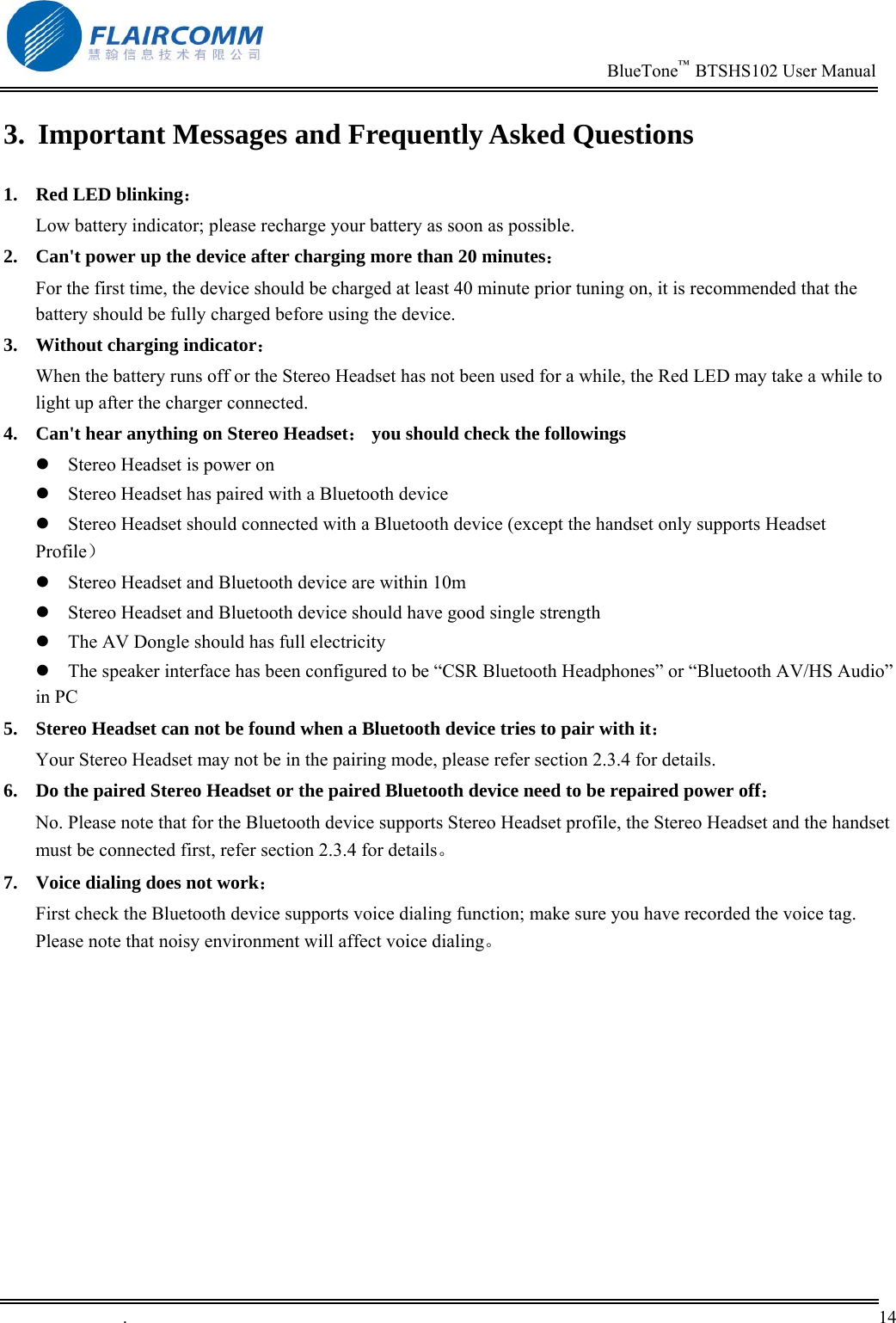                                                                          BlueTone&trade;  BTSHS102 User Manual   .       14    3.  Important Messages and Frequently Asked Questions 1.  Red LED blinking：                                                                    Low battery indicator; please recharge your battery as soon as possible. 2.  Can't power up the device after charging more than 20 minutes： For the first time, the device should be charged at least 40 minute prior tuning on, it is recommended that the battery should be fully charged before using the device. 3.  Without charging indicator：                                                       When the battery runs off or the Stereo Headset has not been used for a while, the Red LED may take a while to light up after the charger connected. 4.  Can't hear anything on Stereo Headset： you should check the followings  Stereo Headset is power on  Stereo Headset has paired with a Bluetooth device  Stereo Headset should connected with a Bluetooth device (except the handset only supports Headset Profile）  Stereo Headset and Bluetooth device are within 10m  Stereo Headset and Bluetooth device should have good single strength  The AV Dongle should has full electricity   The speaker interface has been configured to be &ldquo;CSR Bluetooth Headphones&rdquo; or &ldquo;Bluetooth AV/HS Audio&rdquo; in PC 5.  Stereo Headset can not be found when a Bluetooth device tries to pair with it： Your Stereo Headset may not be in the pairing mode, please refer section 2.3.4 for details. 6.  Do the paired Stereo Headset or the paired Bluetooth device need to be repaired power off： No. Please note that for the Bluetooth device supports Stereo Headset profile, the Stereo Headset and the handset must be connected first, refer section 2.3.4 for details。 7.  Voice dialing does not work： First check the Bluetooth device supports voice dialing function; make sure you have recorded the voice tag. Please note that noisy environment will affect voice dialing。 