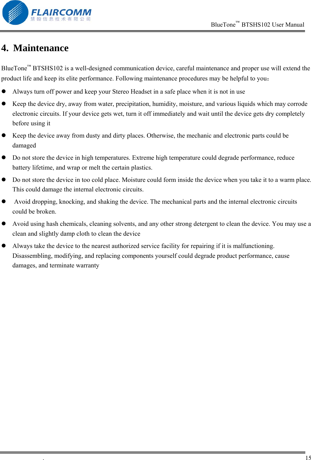                                                                          BlueTone&trade;  BTSHS102 User Manual   .       15    4. Maintenance BlueTone&trade; BTSHS102 is a well-designed communication device, careful maintenance and proper use will extend the product life and keep its elite performance. Following maintenance procedures may be helpful to you：  Always turn off power and keep your Stereo Headset in a safe place when it is not in use  Keep the device dry, away from water, precipitation, humidity, moisture, and various liquids which may corrode electronic circuits. If your device gets wet, turn it off immediately and wait until the device gets dry completely before using it  Keep the device away from dusty and dirty places. Otherwise, the mechanic and electronic parts could be damaged   Do not store the device in high temperatures. Extreme high temperature could degrade performance, reduce battery lifetime, and wrap or melt the certain plastics.   Do not store the device in too cold place. Moisture could form inside the device when you take it to a warm place. This could damage the internal electronic circuits.   Avoid dropping, knocking, and shaking the device. The mechanical parts and the internal electronic circuits could be broken.   Avoid using hash chemicals, cleaning solvents, and any other strong detergent to clean the device. You may use a clean and slightly damp cloth to clean the device   Always take the device to the nearest authorized service facility for repairing if it is malfunctioning. Disassembling, modifying, and replacing components yourself could degrade product performance, cause damages, and terminate warranty     