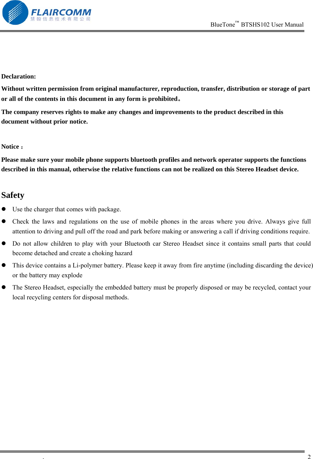                                                                          BlueTone&trade;  BTSHS102 User Manual   .       2       Declaration: Without written permission from original manufacturer, reproduction, transfer, distribution or storage of part or all of the contents in this document in any form is prohibited。 The company reserves rights to make any changes and improvements to the product described in this document without prior notice.  Notice ： Please make sure your mobile phone supports bluetooth profiles and network operator supports the functions described in this manual, otherwise the relative functions can not be realized on this Stereo Headset device.  Safety  Use the charger that comes with package.    Check the laws and regulations on the use of mobile phones in the areas where you drive. Always give full attention to driving and pull off the road and park before making or answering a call if driving conditions require.  Do not allow children to play with your Bluetooth car Stereo Headset since it contains small parts that could become detached and create a choking hazard  This device contains a Li-polymer battery. Please keep it away from fire anytime (including discarding the device) or the battery may explode  The Stereo Headset, especially the embedded battery must be properly disposed or may be recycled, contact your local recycling centers for disposal methods.  