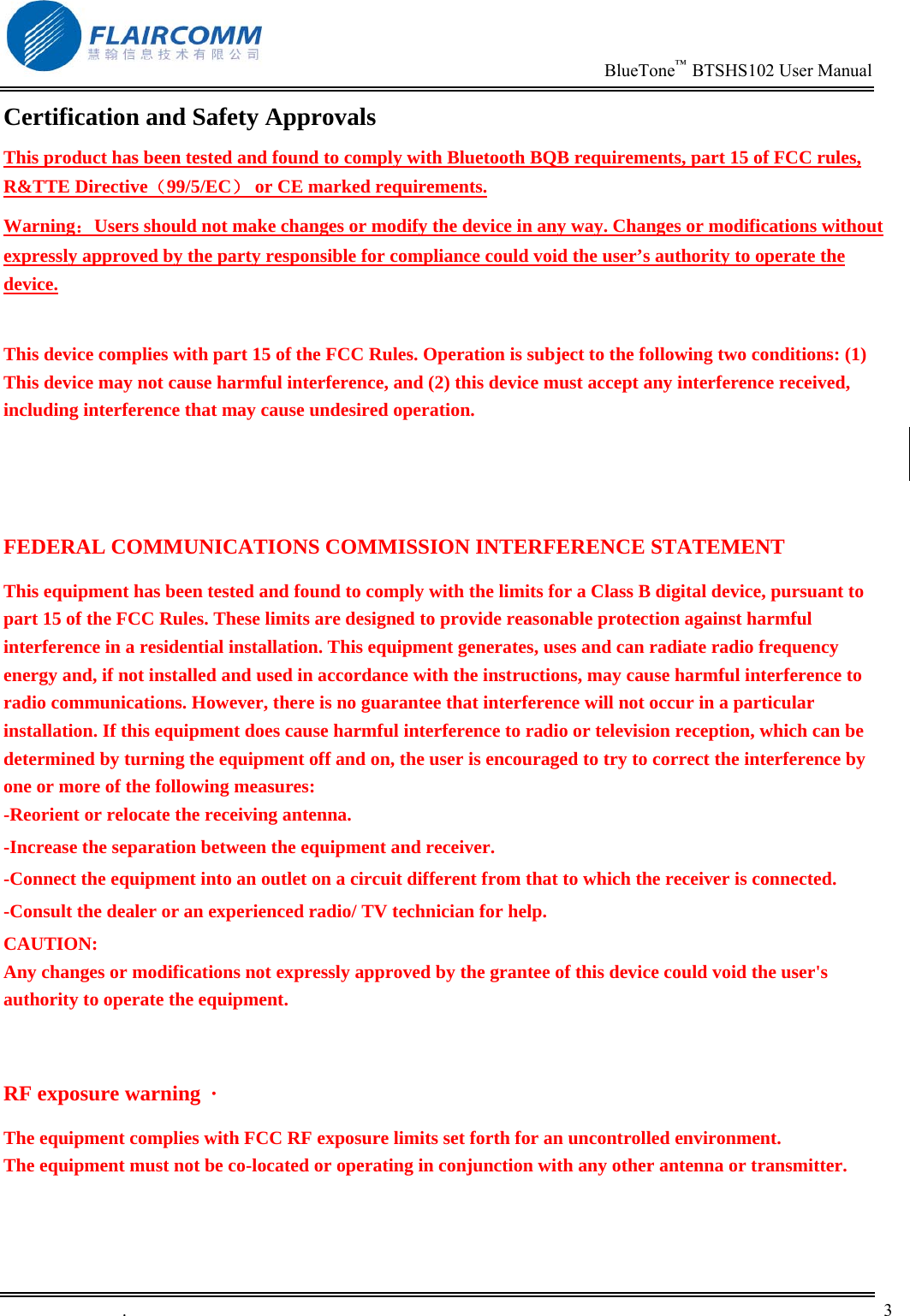                                                                          BlueTone&trade;  BTSHS102 User Manual   .       3    Certification and Safety Approvals This product has been tested and found to comply with Bluetooth BQB requirements, part 15 of FCC rules, R&amp;TTE Directive（99/5/EC） or CE marked requirements.  Warning：Users should not make changes or modify the device in any way. Changes or modifications without expressly approved by the party responsible for compliance could void the user&rsquo;s authority to operate the device.  This device complies with part 15 of the FCC Rules. Operation is subject to the following two conditions: (1) This device may not cause harmful interference, and (2) this device must accept any interference received, including interference that may cause undesired operation.   FEDERAL COMMUNICATIONS COMMISSION INTERFERENCE STATEMENT This equipment has been tested and found to comply with the limits for a Class B digital device, pursuant to part 15 of the FCC Rules. These limits are designed to provide reasonable protection against harmful interference in a residential installation. This equipment generates, uses and can radiate radio frequency energy and, if not installed and used in accordance with the instructions, may cause harmful interference to radio communications. However, there is no guarantee that interference will not occur in a particular installation. If this equipment does cause harmful interference to radio or television reception, which can be determined by turning the equipment off and on, the user is encouraged to try to correct the interference by one or more of the following measures: -Reorient or relocate the receiving antenna. -Increase the separation between the equipment and receiver. -Connect the equipment into an outlet on a circuit different from that to which the receiver is connected. -Consult the dealer or an experienced radio/ TV technician for help. CAUTION: Any changes or modifications not expressly approved by the grantee of this device could void the user's authority to operate the equipment.  RF exposure warning  &middot;       The equipment complies with FCC RF exposure limits set forth for an uncontrolled environment. The equipment must not be co-located or operating in conjunction with any other antenna or transmitter.  