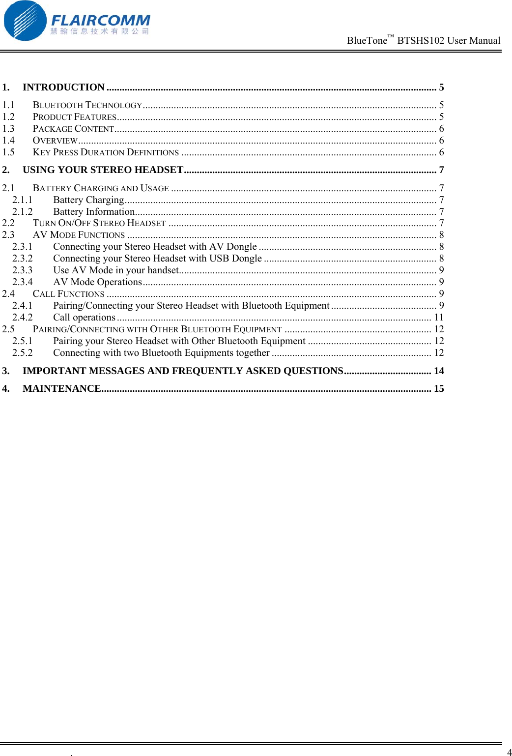                                                                          BlueTone&trade;  BTSHS102 User Manual   .       4     1. INTRODUCTION ................................................................................................................................ 5 1.1 BLUETOOTH TECHNOLOGY.................................................................................................................. 5 1.2 PRODUCT FEATURES............................................................................................................................ 5 1.3 PACKAGE CONTENT............................................................................................................................. 6 1.4 OVERVIEW........................................................................................................................................... 6 1.5 KEY PRESS DURATION DEFINITIONS ................................................................................................... 6 2. USING YOUR STEREO HEADSET.................................................................................................. 7 2.1 BATTERY CHARGING AND USAGE ....................................................................................................... 7 2.1.1 Battery Charging......................................................................................................................... 7 2.1.2 Battery Information..................................................................................................................... 7 2.2 TURN ON/OFF STEREO HEADSET ........................................................................................................ 7 2.3 AV MODE FUNCTIONS ........................................................................................................................ 8 2.3.1 Connecting your Stereo Headset with AV Dongle ..................................................................... 8 2.3.2 Connecting your Stereo Headset with USB Dongle ................................................................... 8 2.3.3 Use AV Mode in your handset.................................................................................................... 9 2.3.4 AV Mode Operations.................................................................................................................. 9 2.4 CALL FUNCTIONS ................................................................................................................................9 2.4.1 Pairing/Connecting your Stereo Headset with Bluetooth Equipment ......................................... 9 2.4.2 Call operations .......................................................................................................................... 11 2.5 PAIRING/CONNECTING WITH OTHER BLUETOOTH EQUIPMENT ......................................................... 12 2.5.1 Pairing your Stereo Headset with Other Bluetooth Equipment ................................................ 12 2.5.2 Connecting with two Bluetooth Equipments together .............................................................. 12 3. IMPORTANT MESSAGES AND FREQUENTLY ASKED QUESTIONS.................................. 14 4. MAINTENANCE................................................................................................................................ 15  
