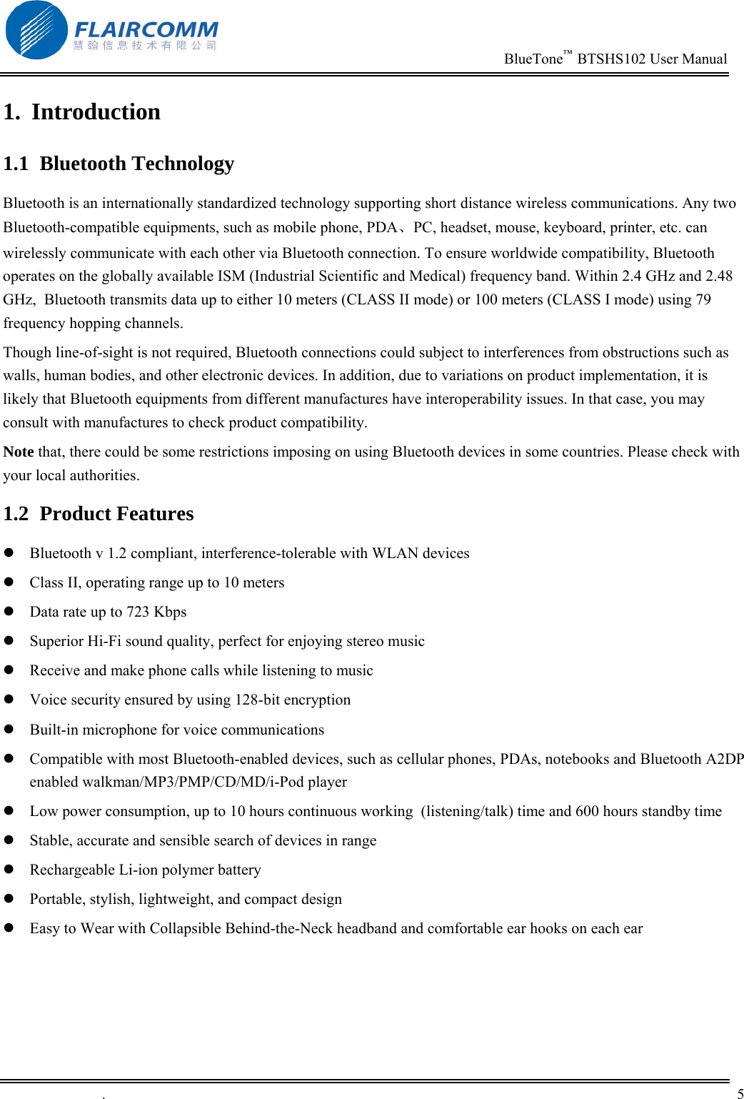                                                                          BlueTone&trade;  BTSHS102 User Manual   .       5    1. Introduction 1.1 Bluetooth Technology Bluetooth is an internationally standardized technology supporting short distance wireless communications. Any two Bluetooth-compatible equipments, such as mobile phone, PDA、PC, headset, mouse, keyboard, printer, etc. can wirelessly communicate with each other via Bluetooth connection. To ensure worldwide compatibility, Bluetooth operates on the globally available ISM (Industrial Scientific and Medical) frequency band. Within 2.4 GHz and 2.48 GHz,  Bluetooth transmits data up to either 10 meters (CLASS II mode) or 100 meters (CLASS I mode) using 79 frequency hopping channels. Though line-of-sight is not required, Bluetooth connections could subject to interferences from obstructions such as walls, human bodies, and other electronic devices. In addition, due to variations on product implementation, it is likely that Bluetooth equipments from different manufactures have interoperability issues. In that case, you may consult with manufactures to check product compatibility. Note that, there could be some restrictions imposing on using Bluetooth devices in some countries. Please check with your local authorities. 1.2 Product Features  Bluetooth v 1.2 compliant, interference-tolerable with WLAN devices  Class II, operating range up to 10 meters  Data rate up to 723 Kbps  Superior Hi-Fi sound quality, perfect for enjoying stereo music  Receive and make phone calls while listening to music  Voice security ensured by using 128-bit encryption  Built-in microphone for voice communications  Compatible with most Bluetooth-enabled devices, such as cellular phones, PDAs, notebooks and Bluetooth A2DP enabled walkman/MP3/PMP/CD/MD/i-Pod player  Low power consumption, up to 10 hours continuous working  (listening/talk) time and 600 hours standby time  Stable, accurate and sensible search of devices in range  Rechargeable Li-ion polymer battery  Portable, stylish, lightweight, and compact design  Easy to Wear with Collapsible Behind-the-Neck headband and comfortable ear hooks on each ear 