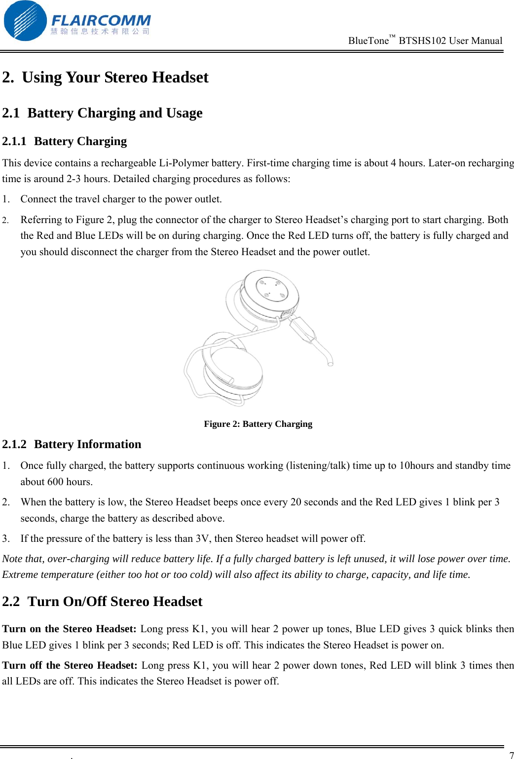                                                                          BlueTone&trade;  BTSHS102 User Manual   .       7    2.  Using Your Stereo Headset 2.1  Battery Charging and Usage 2.1.1 Battery Charging This device contains a rechargeable Li-Polymer battery. First-time charging time is about 4 hours. Later-on recharging time is around 2-3 hours. Detailed charging procedures as follows:  1.  Connect the travel charger to the power outlet. 2.  Referring to Figure 2, plug the connector of the charger to Stereo Headset&rsquo;s charging port to start charging. Both the Red and Blue LEDs will be on during charging. Once the Red LED turns off, the battery is fully charged and you should disconnect the charger from the Stereo Headset and the power outlet.   Figure 2: Battery Charging 2.1.2 Battery Information 1.  Once fully charged, the battery supports continuous working (listening/talk) time up to 10hours and standby time about 600 hours.  2.  When the battery is low, the Stereo Headset beeps once every 20 seconds and the Red LED gives 1 blink per 3 seconds, charge the battery as described above. 3.  If the pressure of the battery is less than 3V, then Stereo headset will power off. Note that, over-charging will reduce battery life. If a fully charged battery is left unused, it will lose power over time. Extreme temperature (either too hot or too cold) will also affect its ability to charge, capacity, and life time. 2.2  Turn On/Off Stereo Headset Turn on the Stereo Headset: Long press K1, you will hear 2 power up tones, Blue LED gives 3 quick blinks then Blue LED gives 1 blink per 3 seconds; Red LED is off. This indicates the Stereo Headset is power on. Turn off the Stereo Headset: Long press K1, you will hear 2 power down tones, Red LED will blink 3 times then  all LEDs are off. This indicates the Stereo Headset is power off. 