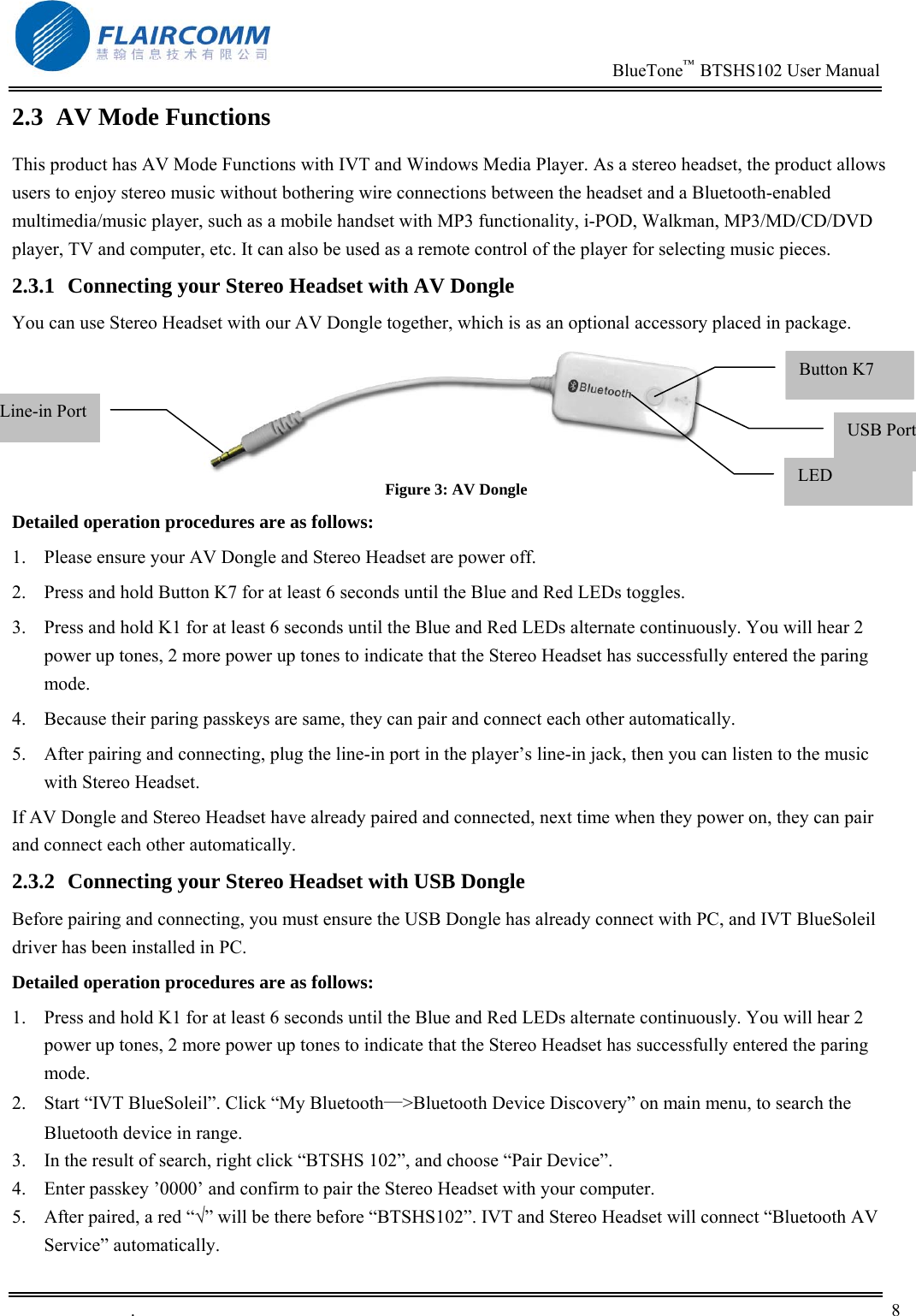                                                                          BlueTone&trade;  BTSHS102 User Manual   .       8    2.3  AV Mode Functions  This product has AV Mode Functions with IVT and Windows Media Player. As a stereo headset, the product allows users to enjoy stereo music without bothering wire connections between the headset and a Bluetooth-enabled multimedia/music player, such as a mobile handset with MP3 functionality, i-POD, Walkman, MP3/MD/CD/DVD player, TV and computer, etc. It can also be used as a remote control of the player for selecting music pieces. 2.3.1  Connecting your Stereo Headset with AV Dongle You can use Stereo Headset with our AV Dongle together, which is as an optional accessory placed in package.  Figure 3: AV Dongle Detailed operation procedures are as follows: 1.  Please ensure your AV Dongle and Stereo Headset are power off. 2.  Press and hold Button K7 for at least 6 seconds until the Blue and Red LEDs toggles. 3.  Press and hold K1 for at least 6 seconds until the Blue and Red LEDs alternate continuously. You will hear 2 power up tones, 2 more power up tones to indicate that the Stereo Headset has successfully entered the paring mode. 4.  Because their paring passkeys are same, they can pair and connect each other automatically. 5.  After pairing and connecting, plug the line-in port in the player&rsquo;s line-in jack, then you can listen to the music with Stereo Headset.  If AV Dongle and Stereo Headset have already paired and connected, next time when they power on, they can pair and connect each other automatically. 2.3.2  Connecting your Stereo Headset with USB Dongle Before pairing and connecting, you must ensure the USB Dongle has already connect with PC, and IVT BlueSoleil driver has been installed in PC.  Detailed operation procedures are as follows: 1.  Press and hold K1 for at least 6 seconds until the Blue and Red LEDs alternate continuously. You will hear 2 power up tones, 2 more power up tones to indicate that the Stereo Headset has successfully entered the paring mode. 2.  Start &ldquo;IVT BlueSoleil&rdquo;. Click &ldquo;My Bluetooth&mdash;>Bluetooth Device Discovery&rdquo; on main menu, to search the Bluetooth device in range. 3.  In the result of search, right click &ldquo;BTSHS 102&rdquo;, and choose &ldquo;Pair Device&rdquo;. 4.  Enter passkey &rsquo;0000&rsquo; and confirm to pair the Stereo Headset with your computer. 5.  After paired, a red &ldquo;&radic;&rdquo; will be there before &ldquo;BTSHS102&rdquo;. IVT and Stereo Headset will connect &ldquo;Bluetooth AV Service&rdquo; automatically. Button K7 USB Port Line-in PortLED 