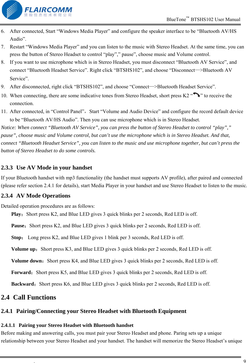                                                                          BlueTone&trade;  BTSHS102 User Manual   .       9    6.  After connected, Start &ldquo;Windows Media Player&rdquo; and configure the speaker interface to be &ldquo;Bluetooth AV/HS Audio&rdquo;. 7.  Restart &ldquo;Windows Media Player&rdquo; and you can listen to the music with Stereo Headset. At the same time, you can press the button of Stereo Headset to control &ldquo;play&rdquo;,&rdquo; pause&rdquo;, choose music and Volume control.  8.  If you want to use microphone which is in Stereo Headset, you must disconnect &ldquo;Bluetooth AV Service&rdquo;, and connect &ldquo;Bluetooth Headset Service&rdquo;. Right click &ldquo;BTSHS102&rdquo;, and choose &ldquo;Disconnect&mdash;>Bluetooth AV Service&rdquo;. 9.  After disconnected, right click &ldquo;BTSHS102&rdquo;, and choose &ldquo;Connect&mdash;>Bluetooth Headset Service&rdquo;.  10.  When connecting, there are some indicative tones from Stereo Headset, short press K2 &ldquo; &rdquo; to receive the connection.  11.  After connected, in &ldquo;Control Panel&rdquo;，Start &ldquo;Volume and Audio Device&rdquo; and configure the record default device to be &ldquo;Bluetooth AV/HS Audio&rdquo;. Then you can use microphone which is in Stereo Headset.  Notice: When connect &ldquo;Bluetooth AV Service&rdquo;, you can press the button of Stereo Headset to control &ldquo;play&rdquo;,&rdquo; pause&rdquo;, choose music and Volume control, but can&rsquo;t use the microphone which is in Stereo Headset. And that, connect &ldquo;Bluetooth Headset Service&rdquo;, you can listen to the music and use microphone together, but can&rsquo;t press the button of Stereo Headset to do some controls.   2.3.3  Use AV Mode in your handset If your Bluetooth handset with mp3 functionality (the handset must supports AV profile), after paired and connected (please refer section 2.4.1 for details), start Media Player in your handset and use Stereo Headset to listen to the music.  2.3.4  AV Mode Operations Detailed operation procedures are as follows:  Play：Short press K2, and Blue LED gives 3 quick blinks per 2 seconds, Red LED is off.        Pause：Short press K2, and Blue LED gives 3 quick blinks per 2 seconds, Red LED is off. Stop： Long press K2, and Blue LED gives 1 blink per 3 seconds, Red LED is off. Volume up：Short press K3, and Blue LED gives 3 quick blinks per 2 seconds, Red LED is off. Volume down：Short press K4, and Blue LED gives 3 quick blinks per 2 seconds, Red LED is off. Forward：Short press K5, and Blue LED gives 3 quick blinks per 2 seconds, Red LED is off. Backward：Short press K6, and Blue LED gives 3 quick blinks per 2 seconds, Red LED is off. 2.4 Call Functions 2.4.1  Pairing/Connecting your Stereo Headset with Bluetooth Equipment  2.4.1.1  Pairing your Stereo Headset with Bluetooth handset Before making and answering calls, you must pair your Stereo Headset and phone. Paring sets up a unique relationship between your Stereo Headset and your handset. The handset will memorize the Stereo Headset&rsquo;s unique 