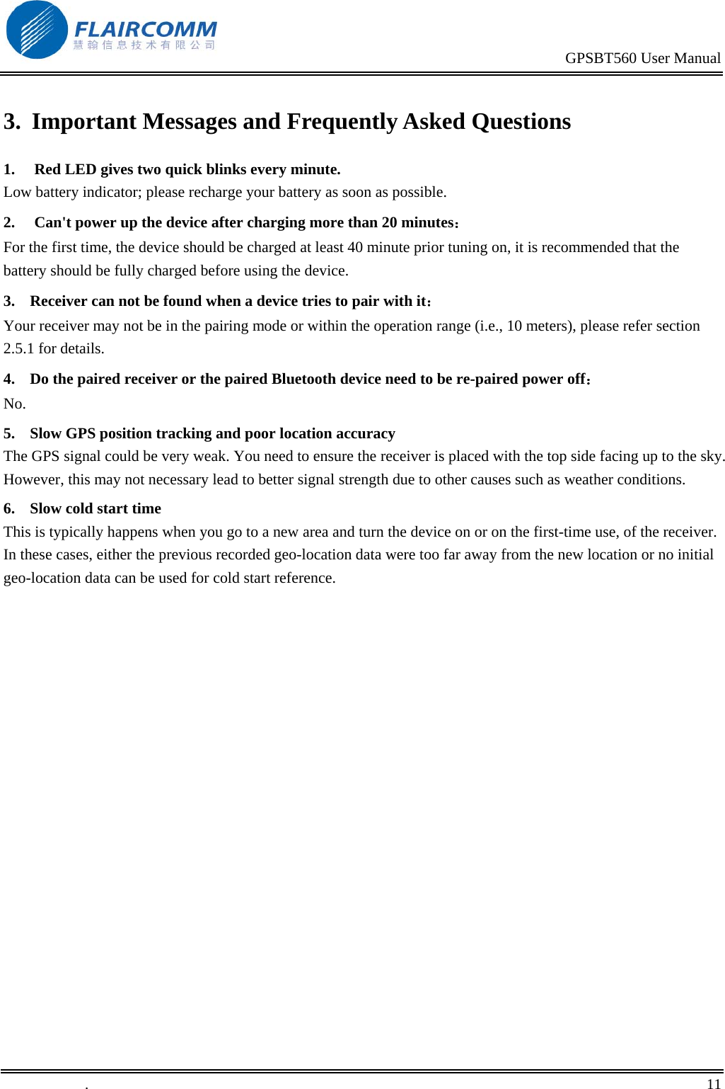                                                                                           GPSBT560 User Manual   .       11    3.  Important Messages and Frequently Asked Questions 1.  Red LED gives two quick blinks every minute. Low battery indicator; please recharge your battery as soon as possible. 2.  Can't power up the device after charging more than 20 minutes： For the first time, the device should be charged at least 40 minute prior tuning on, it is recommended that the battery should be fully charged before using the device. 3.  Receiver can not be found when a device tries to pair with it： Your receiver may not be in the pairing mode or within the operation range (i.e., 10 meters), please refer section 2.5.1 for details. 4.  Do the paired receiver or the paired Bluetooth device need to be re-paired power off： No. 5.  Slow GPS position tracking and poor location accuracy The GPS signal could be very weak. You need to ensure the receiver is placed with the top side facing up to the sky. However, this may not necessary lead to better signal strength due to other causes such as weather conditions. 6.  Slow cold start time This is typically happens when you go to a new area and turn the device on or on the first-time use, of the receiver.  In these cases, either the previous recorded geo-location data were too far away from the new location or no initial geo-location data can be used for cold start reference.   