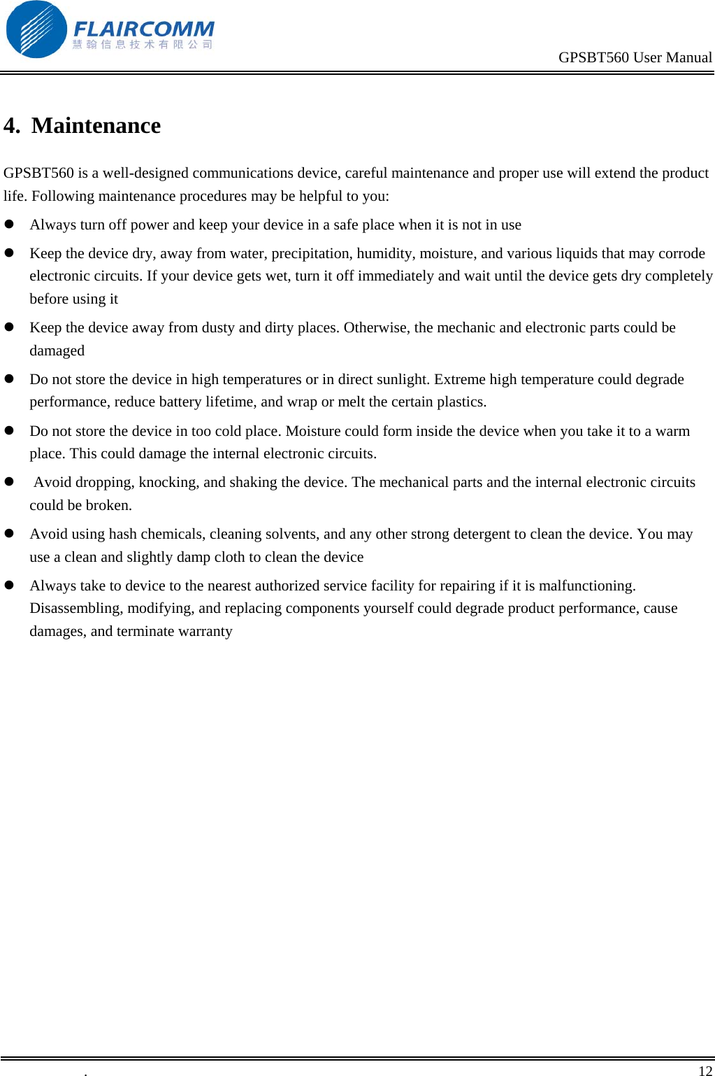                                                                                           GPSBT560 User Manual   .       12    4.  Maintenance GPSBT560 is a well-designed communications device, careful maintenance and proper use will extend the product life. Following maintenance procedures may be helpful to you:  Always turn off power and keep your device in a safe place when it is not in use  Keep the device dry, away from water, precipitation, humidity, moisture, and various liquids that may corrode electronic circuits. If your device gets wet, turn it off immediately and wait until the device gets dry completely before using it  Keep the device away from dusty and dirty places. Otherwise, the mechanic and electronic parts could be damaged   Do not store the device in high temperatures or in direct sunlight. Extreme high temperature could degrade performance, reduce battery lifetime, and wrap or melt the certain plastics.   Do not store the device in too cold place. Moisture could form inside the device when you take it to a warm place. This could damage the internal electronic circuits.   Avoid dropping, knocking, and shaking the device. The mechanical parts and the internal electronic circuits could be broken.   Avoid using hash chemicals, cleaning solvents, and any other strong detergent to clean the device. You may use a clean and slightly damp cloth to clean the device   Always take to device to the nearest authorized service facility for repairing if it is malfunctioning. Disassembling, modifying, and replacing components yourself could degrade product performance, cause damages, and terminate warranty  