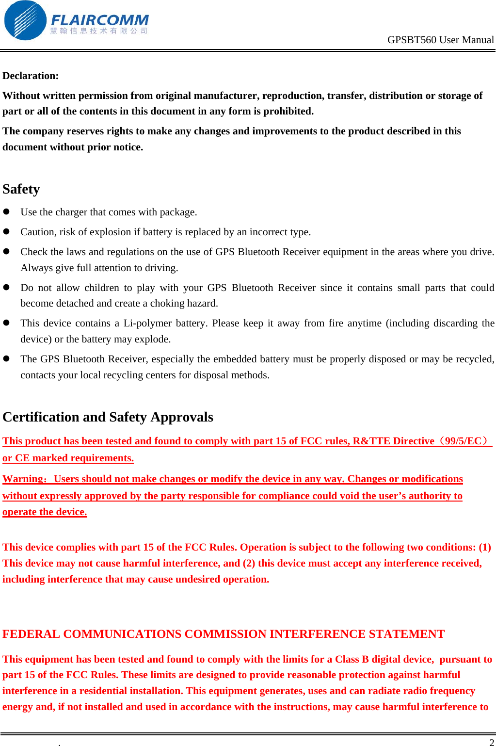                                                                                           GPSBT560 User Manual   .       2    Declaration: Without written permission from original manufacturer, reproduction, transfer, distribution or storage of part or all of the contents in this document in any form is prohibited. The company reserves rights to make any changes and improvements to the product described in this document without prior notice.  Safety  Use the charger that comes with package.    Caution, risk of explosion if battery is replaced by an incorrect type.  Check the laws and regulations on the use of GPS Bluetooth Receiver equipment in the areas where you drive. Always give full attention to driving.  Do not allow children to play with your GPS Bluetooth Receiver since it contains small parts that could become detached and create a choking hazard.  This device contains a Li-polymer battery. Please keep it away from fire anytime (including discarding the device) or the battery may explode.  The GPS Bluetooth Receiver, especially the embedded battery must be properly disposed or may be recycled, contacts your local recycling centers for disposal methods.  Certification and Safety Approvals This product has been tested and found to comply with part 15 of FCC rules, R&amp;TTE Directive（99/5/EC） or CE marked requirements.  Warning：Users should not make changes or modify the device in any way. Changes or modifications without expressly approved by the party responsible for compliance could void the user&rsquo;s authority to operate the device.  This device complies with part 15 of the FCC Rules. Operation is subject to the following two conditions: (1) This device may not cause harmful interference, and (2) this device must accept any interference received, including interference that may cause undesired operation.  FEDERAL COMMUNICATIONS COMMISSION INTERFERENCE STATEMENT This equipment has been tested and found to comply with the limits for a Class B digital device,  pursuant to part 15 of the FCC Rules. These limits are designed to provide reasonable protection against harmful interference in a residential installation. This equipment generates, uses and can radiate radio frequency energy and, if not installed and used in accordance with the instructions, may cause harmful interference to 
