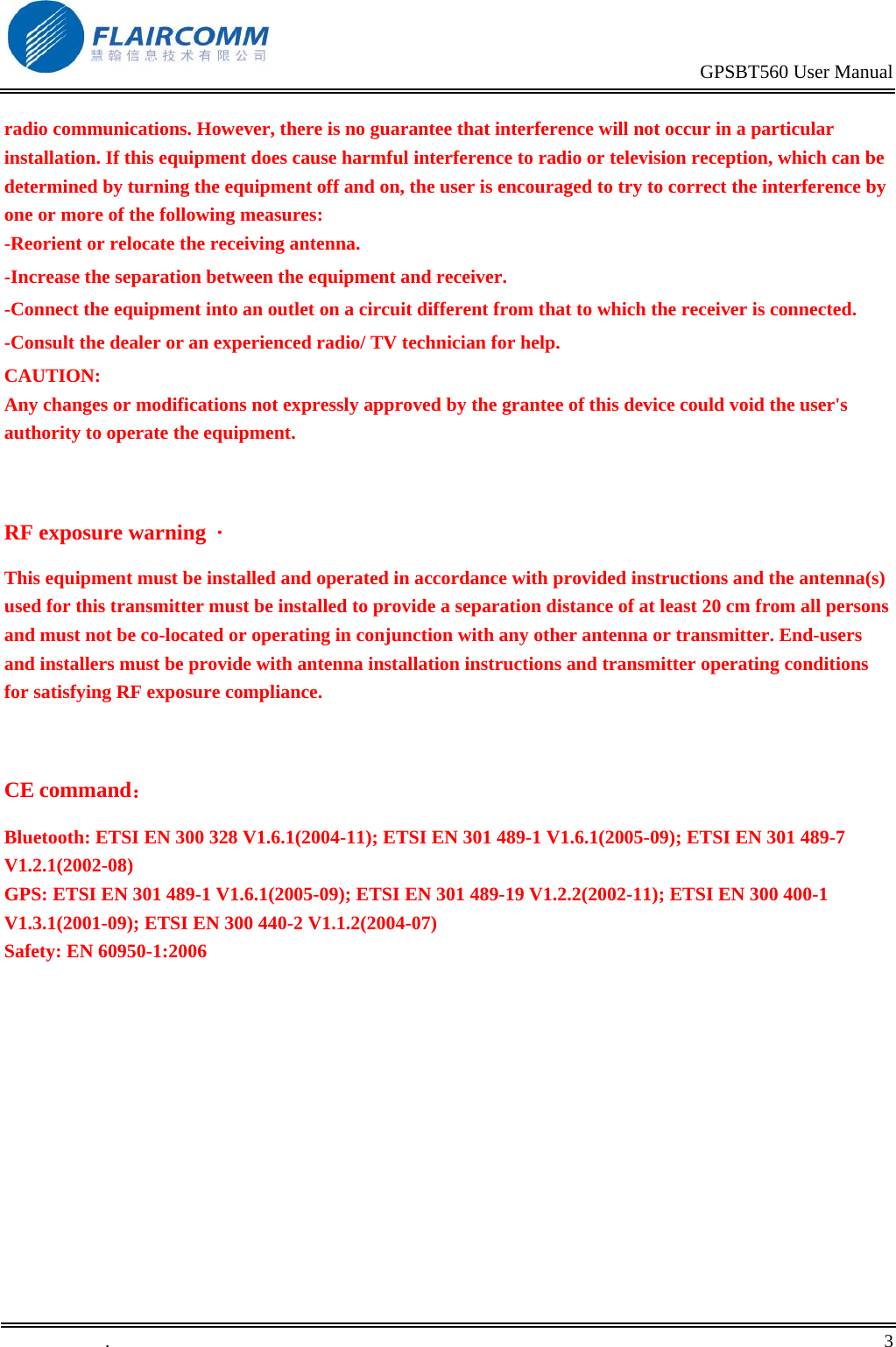                                                                                           GPSBT560 User Manual   .       3    radio communications. However, there is no guarantee that interference will not occur in a particular installation. If this equipment does cause harmful interference to radio or television reception, which can be determined by turning the equipment off and on, the user is encouraged to try to correct the interference by one or more of the following measures: -Reorient or relocate the receiving antenna. -Increase the separation between the equipment and receiver. -Connect the equipment into an outlet on a circuit different from that to which the receiver is connected. -Consult the dealer or an experienced radio/ TV technician for help. CAUTION: Any changes or modifications not expressly approved by the grantee of this device could void the user's authority to operate the equipment.  RF exposure warning  &middot;       This equipment must be installed and operated in accordance with provided instructions and the antenna(s) used for this transmitter must be installed to provide a separation distance of at least 20 cm from all persons and must not be co-located or operating in conjunction with any other antenna or transmitter. End-users and installers must be provide with antenna installation instructions and transmitter operating conditions for satisfying RF exposure compliance.   CE command： Bluetooth: ETSI EN 300 328 V1.6.1(2004-11); ETSI EN 301 489-1 V1.6.1(2005-09); ETSI EN 301 489-7 V1.2.1(2002-08) GPS: ETSI EN 301 489-1 V1.6.1(2005-09); ETSI EN 301 489-19 V1.2.2(2002-11); ETSI EN 300 400-1 V1.3.1(2001-09); ETSI EN 300 440-2 V1.1.2(2004-07) Safety: EN 60950-1:2006 
