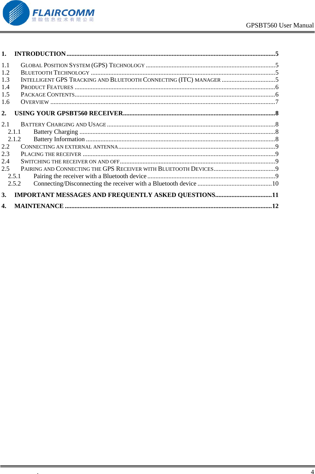                                                                                           GPSBT560 User Manual   .       4     1. INTRODUCTION.................................................................................................................................  5.5.5.5.6.6.7.8.8.8.8.9.9.9.9.9.10.11.121.1 GLOBAL POSITION SYSTEM (GPS) TECHNOLOGY ...............................................................................  1.2 BLUETOOTH TECHNOLOGY .................................................................................................................  1.3 INTELLIGENT GPS TRACKING AND BLUETOOTH CONNECTING (ITC) MANAGER ................................  1.4 PRODUCT FEATURES ...........................................................................................................................  1.5 PACKAGE CONTENTS...........................................................................................................................  1.6 OVERVIEW ..........................................................................................................................................  2. USING YOUR GPSBT560 RECEIVER.............................................................................................  2.1 BATTERY CHARGING AND USAGE .......................................................................................................  2.1.1 Battery Charging ........................................................................................................................  2.1.2 Battery Information ....................................................................................................................  2.2 CONNECTING AN EXTERNAL ANTENNA................................................................................................  2.3 PLACING THE RECEIVER ......................................................................................................................  2.4 SWITCHING THE RECEIVER ON AND OFF...............................................................................................  2.5 PAIRING AND CONNECTING THE GPS RECEIVER WITH BLUETOOTH DEVICES.....................................  2.5.1 Pairing the receiver with a Bluetooth device..............................................................................  2.5.2 Connecting/Disconnecting the receiver with a Bluetooth device .............................................  3. IMPORTANT MESSAGES AND FREQUENTLY ASKED QUESTIONS..................................  4. MAINTENANCE ...............................................................................................................................   