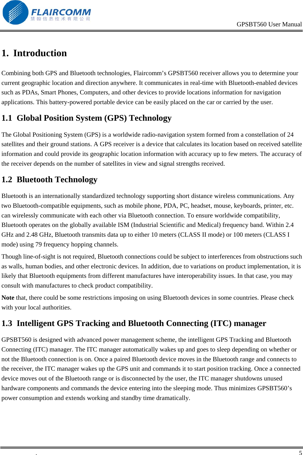                                                                                           GPSBT560 User Manual   .       5    1.  Introduction Combining both GPS and Bluetooth technologies, Flaircomm&rsquo;s GPSBT560 receiver allows you to determine your current geographic location and direction anywhere. It communicates in real-time with Bluetooth-enabled devices such as PDAs, Smart Phones, Computers, and other devices to provide locations information for navigation applications. This battery-powered portable device can be easily placed on the car or carried by the user. 1.1  Global Position System (GPS) Technology The Global Positioning System (GPS) is a worldwide radio-navigation system formed from a constellation of 24 satellites and their ground stations. A GPS receiver is a device that calculates its location based on received satellite information and could provide its geographic location information with accuracy up to few meters. The accuracy of the receiver depends on the number of satellites in view and signal strengths received. 1.2  Bluetooth Technology Bluetooth is an internationally standardized technology supporting short distance wireless communications. Any two Bluetooth-compatible equipments, such as mobile phone, PDA, PC, headset, mouse, keyboards, printer, etc. can wirelessly communicate with each other via Bluetooth connection. To ensure worldwide compatibility, Bluetooth operates on the globally available ISM (Industrial Scientific and Medical) frequency band. Within 2.4 GHz and 2.48 GHz, Bluetooth transmits data up to either 10 meters (CLASS II mode) or 100 meters (CLASS I mode) using 79 frequency hopping channels. Though line-of-sight is not required, Bluetooth connections could be subject to interferences from obstructions such as walls, human bodies, and other electronic devices. In addition, due to variations on product implementation, it is likely that Bluetooth equipments from different manufactures have interoperability issues. In that case, you may consult with manufactures to check product compatibility. Note that, there could be some restrictions imposing on using Bluetooth devices in some countries. Please check with your local authorities. 1.3  Intelligent GPS Tracking and Bluetooth Connecting (ITC) manager GPSBT560 is designed with advanced power management scheme, the intelligent GPS Tracking and Bluetooth Connecting (ITC) manager. The ITC manager automatically wakes up and goes to sleep depending on whether or not the Bluetooth connection is on. Once a paired Bluetooth device moves in the Bluetooth range and connects to the receiver, the ITC manager wakes up the GPS unit and commands it to start position tracking. Once a connected device moves out of the Bluetooth range or is disconnected by the user, the ITC manager shutdowns unused hardware components and commands the device entering into the sleeping mode. Thus minimizes GPSBT560&rsquo;s power consumption and extends working and standby time dramatically. 