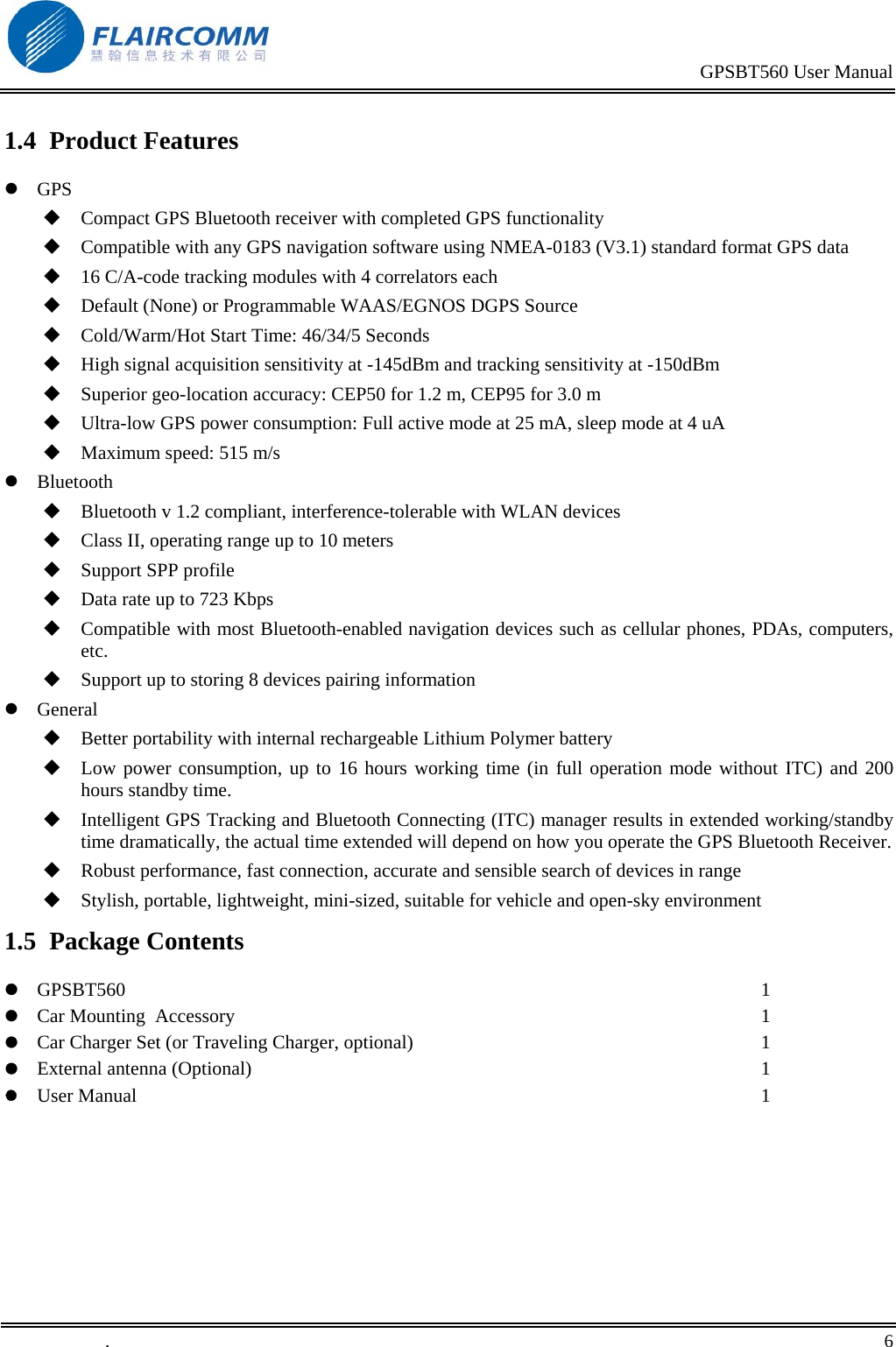                                                                                           GPSBT560 User Manual   .       6    1.4  Product Features  GPS  Compact GPS Bluetooth receiver with completed GPS functionality  Compatible with any GPS navigation software using NMEA-0183 (V3.1) standard format GPS data  16 C/A-code tracking modules with 4 correlators each  Default (None) or Programmable WAAS/EGNOS DGPS Source  Cold/Warm/Hot Start Time: 46/34/5 Seconds  High signal acquisition sensitivity at -145dBm and tracking sensitivity at -150dBm  Superior geo-location accuracy: CEP50 for 1.2 m, CEP95 for 3.0 m  Ultra-low GPS power consumption: Full active mode at 25 mA, sleep mode at 4 uA  Maximum speed: 515 m/s  Bluetooth  Bluetooth v 1.2 compliant, interference-tolerable with WLAN devices  Class II, operating range up to 10 meters  Support SPP profile   Data rate up to 723 Kbps  Compatible with most Bluetooth-enabled navigation devices such as cellular phones, PDAs, computers, etc.  Support up to storing 8 devices pairing information  General  Better portability with internal rechargeable Lithium Polymer battery   Low power consumption, up to 16 hours working time (in full operation mode without ITC) and 200 hours standby time.  Intelligent GPS Tracking and Bluetooth Connecting (ITC) manager results in extended working/standby time dramatically, the actual time extended will depend on how you operate the GPS Bluetooth Receiver.  Robust performance, fast connection, accurate and sensible search of devices in range  Stylish, portable, lightweight, mini-sized, suitable for vehicle and open-sky environment 1.5  Package Contents  GPSBT560  Car Mounting  Accessory  Car Charger Set (or Traveling Charger, optional)  External antenna (Optional)  User Manual  1 1 1 1 1 