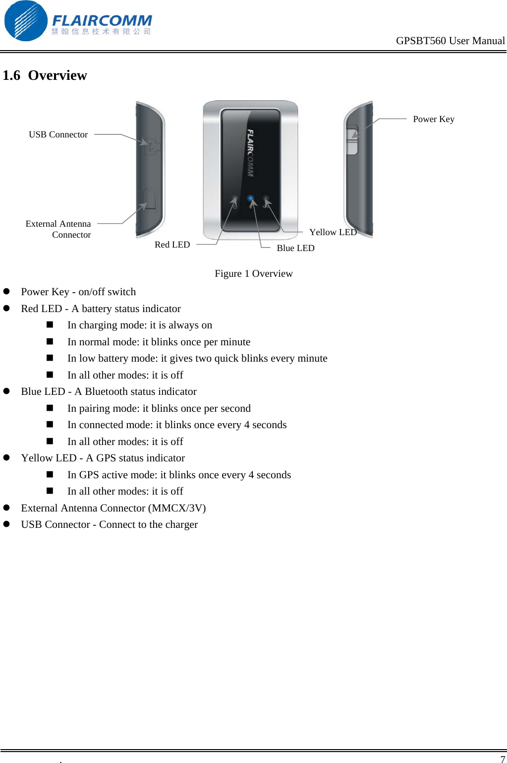                                                                                           GPSBT560 User Manual   .       7    1.6  Overview                              Figure 1 Overview  Power Key - on/off switch  Red LED - A battery status indicator   In charging mode: it is always on   In normal mode: it blinks once per minute   In low battery mode: it gives two quick blinks every minute   In all other modes: it is off  Blue LED - A Bluetooth status indicator   In pairing mode: it blinks once per second   In connected mode: it blinks once every 4 seconds   In all other modes: it is off  Yellow LED - A GPS status indicator   In GPS active mode: it blinks once every 4 seconds   In all other modes: it is off  External Antenna Connector (MMCX/3V)   USB Connector - Connect to the charger  Power Key USB ConnectorExternal AntennaConnectorRed LEDYellow LED Blue LED 